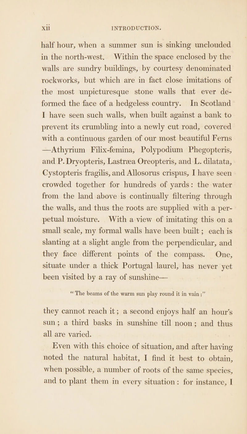 half hour, when a summer sun is sinking unclouded in the north-west. Within the space enclosed by the walls are sundry buildings, by courtesy denominated rockworks, but which are in fact close imitations of the most unpicturesque stone walls that ever de- formed the face of a hedgeless country. In Scotland I have seen such walls, when built against a bank to prevent its crumbling into a newly cut road, covered with a continuous garden of our most beautiful Ferns —Athyrium Filix-femina, Polypodium Phegopteris, and P. Dryopteris, Lastrzea Oreopteris, and L. dilatata, Cystopteris fragilis, and Allosorus crispus, I have seen crowded together for hundreds of yards: the water from the land above is continually filtering through the walls, and thus the roots are supplied with a per- petual moisture. With a view of imitating this on a small scale, my formal walls have been built; each is slanting at a slight angle from the perpendicular, and they face different points of the compass. One, situate under a thick Portugal laurel, has never yet been visited by a ray of sunshine— “The beams of the warm sun play round it in vain ;” they cannot reach it; a second enjoys half an hour’s sun; a third basks in sunshine till noon; and thus all are varied. Even with this choice of situation, and after having noted the natural habitat, I find it best to obtain, when possible, a number of roots of the same species, and to plant them in every situation: for instance, I