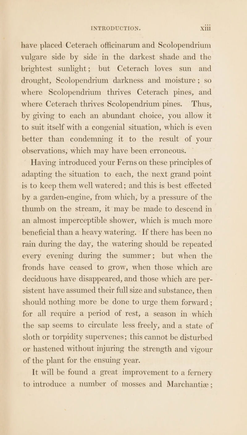 have placed Ceterach officinarum and Scolopendrium vulgare side by side in the darkest shade and the brightest sunlight; but Ceterach loves sun and drought, Scolopendrium darkness and moisture ; so where Scolopendrium thrives Ceterach pines, and where Ceterach thrives Scolopendrium pines. Thus, by giving to each an abundant choice, you allow it to suit itself with a congenial situation, which is even better than condemning it to the result of your observations, which may have been erroneous. Having introduced your Ferns on these principles of adapting the situation to each, the next grand point is to keep them well watered; and this is best effected by a garden-engine, from which, by a pressure of the thumb on the stream, it may be made to descend in an almost imperceptible shower, which is much more beneficial than a heavy watering. If there has been no rain during the day, the watering should be repeated every evening during the summer; but when the fronds have ceased to grow, when those which are deciduous have disappeared, and those which are per- sistent have assumed their full size and substance, then should nothing more be done to urge them forward ; for all require a period of rest, a season in which the sap seems to circulate less freely, and a state of sloth or torpidity supervenes; this cannot be disturbed or hastened without injuring the strength and vigour of the plant for the ensuing year. It will be found a great improvement to a fernery to introduce a number of mosses and Marchantie ;