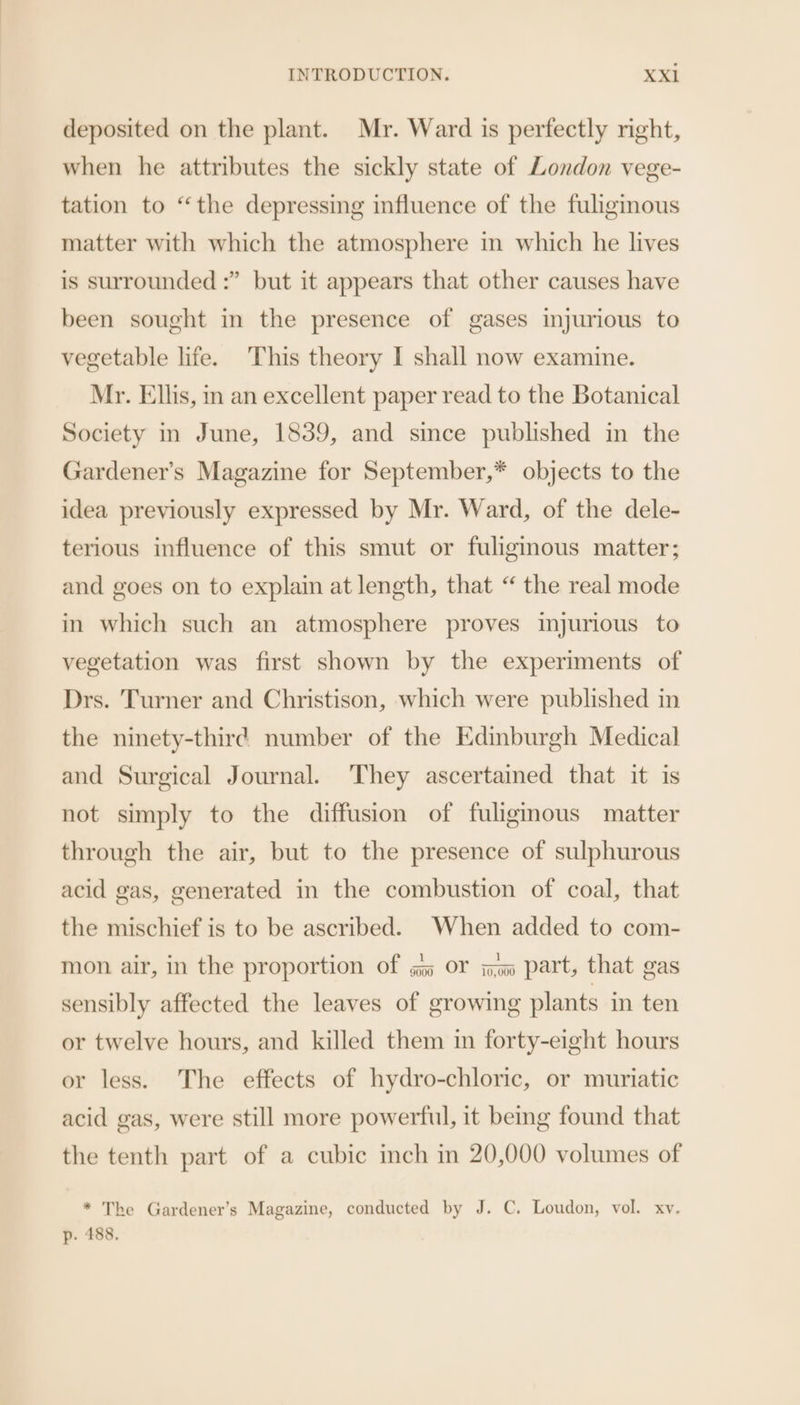 deposited on the plant. Mr. Ward is perfectly night, when he attributes the sickly state of London vege- tation to “the depressing influence of the fuligmous matter with which the atmosphere in which he lives is surrounded :” but it appears that other causes have been sought in the presence of gases injurious to vegetable life. This theory I shall now examine. Mr. Ellis, in an excellent paper read to the Botanical Society in June, 1839, and since published in the Gardener’s Magazine for September,* objects to the idea previously expressed by Mr. Ward, of the dele- terious influence of this smut or fuliginous matter; and goes on to explain at length, that “ the real mode in which such an atmosphere proves injurious to vegetation was first shown by the experiments of Drs. Turner and Christison, which were published in the ninety-third number of the Edinburgh Medical and Surgical Journal. They ascertained that it is not simply to the diffusion of fuligmous matter through the air, but to the presence of sulphurous acid gas, generated in the combustion of coal, that the mischief is to be ascribed. When added to com- mon air, in the proportion of gs» OF im part, that gas sensibly affected the leaves of growing plants in ten or twelve hours, and killed them in forty-eight hours or less. The effects of hydro-chloric, or muriatic acid gas, were still more powerful, it bemg found that the tenth part of a cubic inch in 20,000 volumes of * The Gardener’s Magazine, conducted by J. C. Loudon, vol. xv. p. 488.
