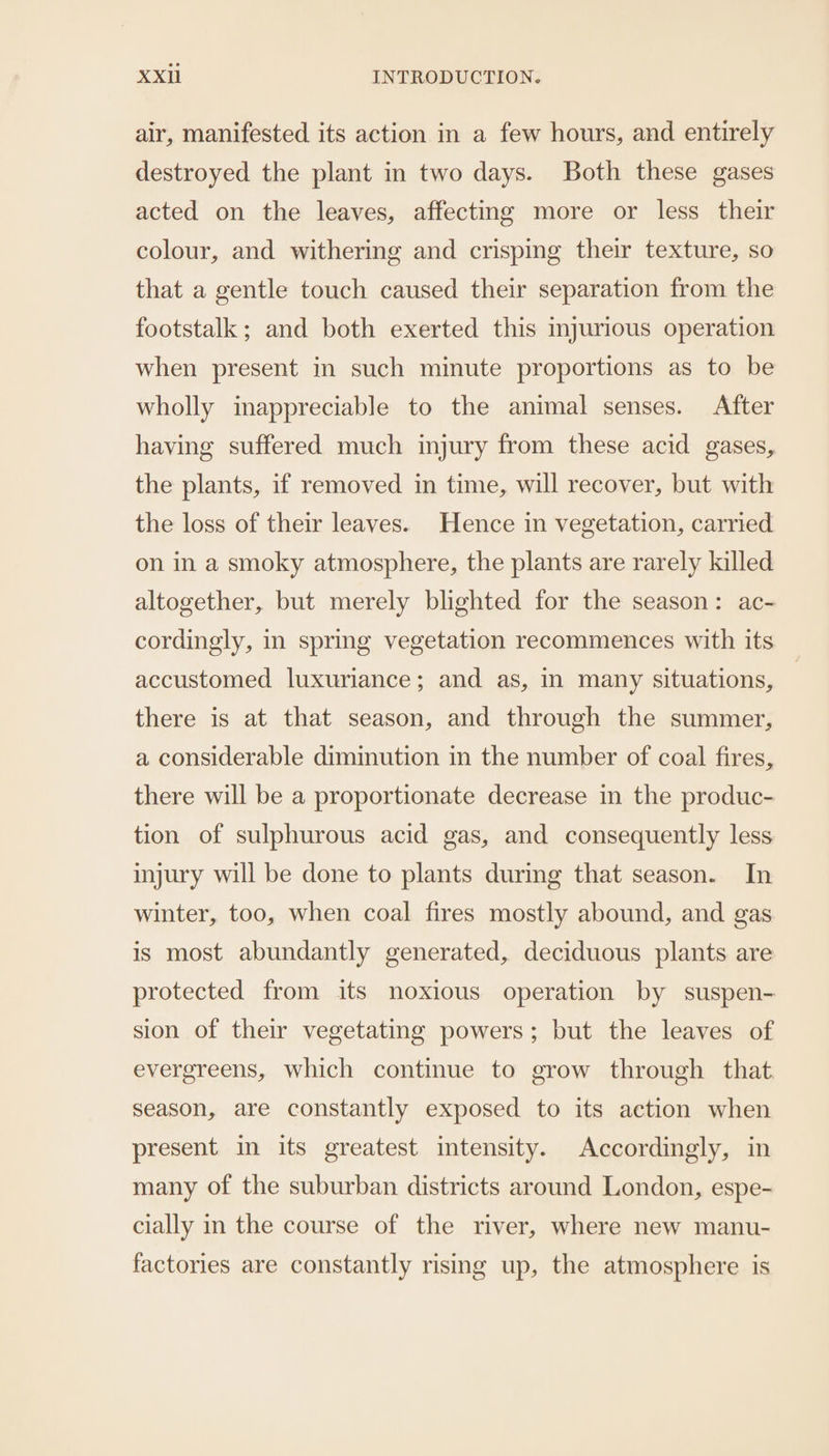 air, manifested its action in a few hours, and entirely destroyed the plant in two days. Both these gases acted on the leaves, affecting more or less their colour, and withering and crisping their texture, so that a gentle touch caused their separation from the footstalk; and both exerted this mjurious operation when present in such minute proportions as to be wholly inappreciable to the animal senses. After having suffered much injury from these acid gases, the plants, if removed in time, will recover, but with the loss of their leaves. Hence in vegetation, carried on in a smoky atmosphere, the plants are rarely killed altogether, but merely blighted for the season: ac- cordingly, in spring vegetation recommences with its accustomed luxuriance; and as, in many situations, there is at that season, and through the summer, a considerable diminution in the number of coal fires, there will be a proportionate decrease in the produc- tion of sulphurous acid gas, and consequently less injury will be done to plants durmg that season. In winter, too, when coal fires mostly abound, and gas is most abundantly generated, deciduous plants are protected from its noxious operation by suspen- sion of their vegetating powers; but the leaves of evergreens, which continue to grow through that season, are constantly exposed to its action when present in its greatest intensity. Accordingly, in many of the suburban districts around London, espe- cially in the course of the river, where new manu- factories are constantly rising up, the atmosphere is