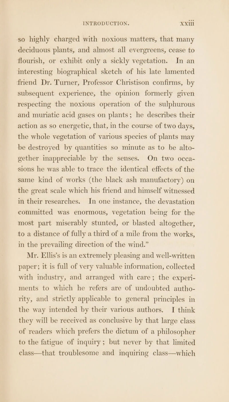 so highly charged with noxious matters, that many deciduous plants, and almost all evergreens, cease to flourish, or exhibit only a sickly vegetation. In an interesting biographical sketch of his late lamented friend Dr. Turner, Professor Christison confirms, by subsequent experience, the opinion formerly given respecting the noxious operation of the sulphurous and muriatic acid gases on plants; he describes their action as so energetic, that, in the course of two days, the whole vegetation of various species of plants may be destroyed by quantities so minute as to be alto- gether inappreciable by the senses. On two occa- sions he was able to trace the identical effects of the same kind of works (the black ash manufactory) on the great scale which his friend and himself witnessed in their researches. In one instance, the devastation committed was enormous, vegetation being for the most part miserably stunted, or blasted altogether, to a distance of fully a third of a mile from the works, in the prevailing direction of the wind.” Mr. Ellis’s is an extremely pleasing and well-written paper; it is full of very valuable information, collected with industry, and arranged with care; the experi- ments to which he refers are of undoubted autho- rity, and strictly applicable to general principles in the way intended by their various authors. I think they will be received as conclusive by that large class of readers which prefers the dictum of a philosopher to the fatigue of inquiry; but never by that limited class—that troublesome and imquiring class—which