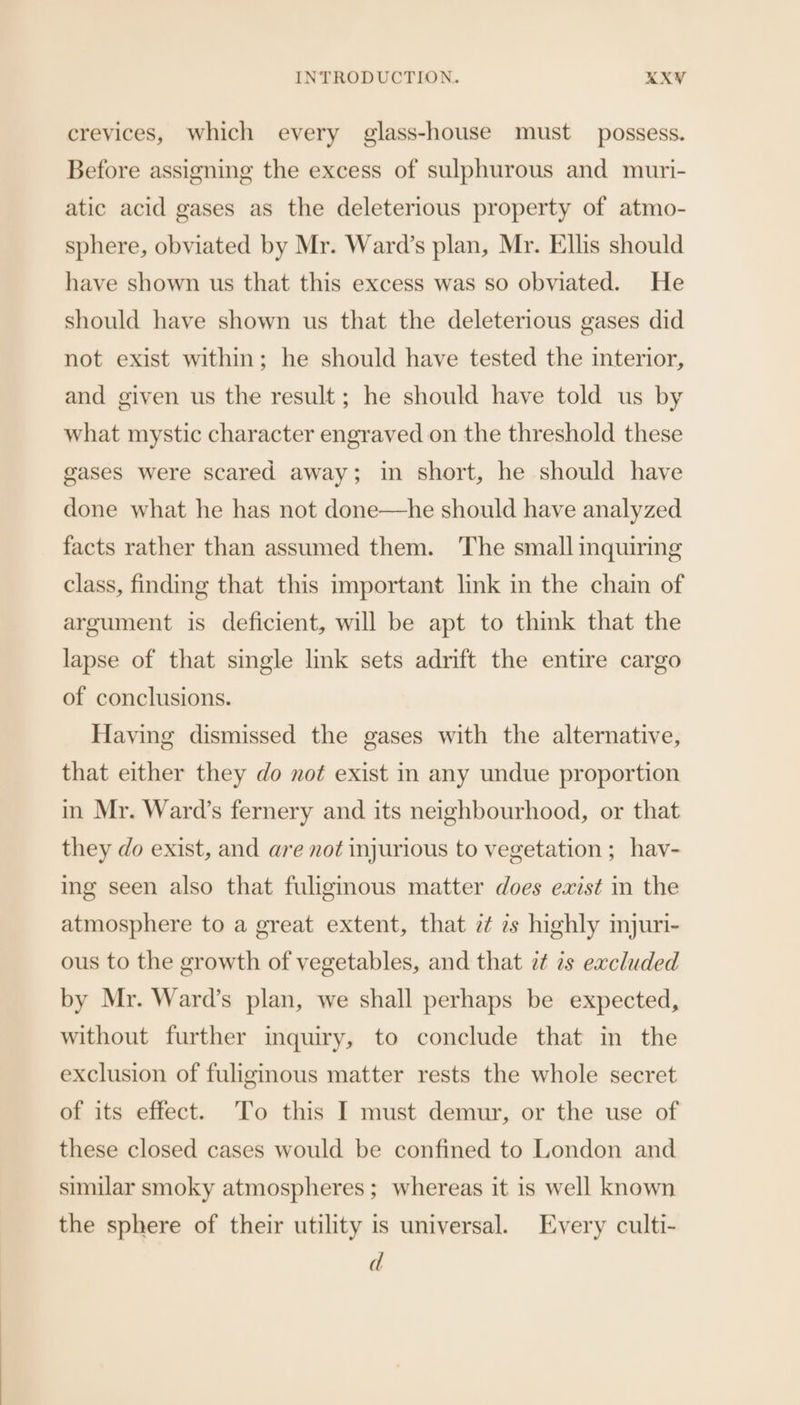 crevices, which every glass-house must possess. Before assigning the excess of sulphurous and muri- atic acid gases as the deleterious property of atmo- sphere, obviated by Mr. Ward’s plan, Mr. Ellis should have shown us that this excess was so obviated. He should have shown us that the deleterious gases did not exist within; he should have tested the interior, and given us the result; he should have told us by what mystic character engraved on the threshold these gases were scared away; in short, he should have done what he has not done—he should have analyzed facts rather than assumed them. The small inquiring class, finding that this important link in the chain of argument is deficient, will be apt to think that the lapse of that single link sets adrift the entire cargo of conclusions. Having dismissed the gases with the alternative, that either they do not exist in any undue proportion in Mr. Ward’s fernery and its neighbourhood, or that they do exist, and are not injurious to vegetation ; hav- ing seen also that fuliginous matter does exist in the atmosphere to a great extent, that ¢¢ 7s highly injuri- ous to the growth of vegetables, and that 7 2s excluded by Mr. Ward’s plan, we shall perhaps be expected, without further inquiry, to conclude that in the exclusion of fuligmous matter rests the whole secret of its effect. To this I must demur, or the use of these closed cases would be confined to London and similar smoky atmospheres ; whereas it is well known the sphere of their utility is universal. Every culti- d