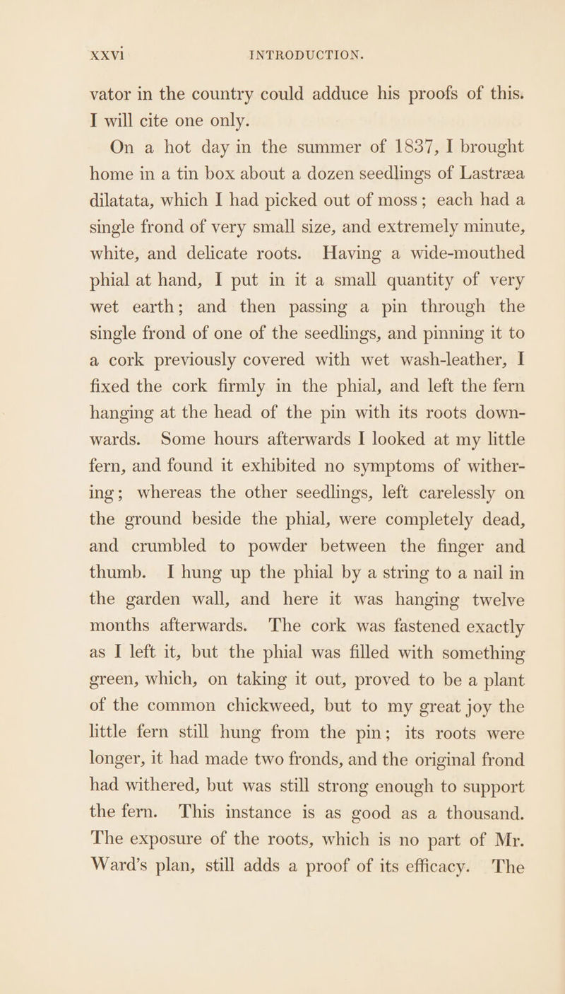 vator in the country could adduce his proofs of this. I will cite one only. On a hot day in the summer of 1837, I brought home in a tin box about a dozen seedlings of Lastreea dilatata, which I had picked out of moss; each had a single frond of very small size, and extremely minute, white, and delicate roots. Having a wide-mouthed phial at hand, I put in it a small quantity of very wet earth; and then passing a pin through the single frond of one of the seedlings, and pinning it to a cork previously covered with wet wash-leather, I fixed the cork firmly in the phial, and left the fern hanging at the head of the pin with its roots down- wards. Some hours afterwards I looked at my little fern, and found it exhibited no symptoms of wither- ing; whereas the other seedlings, left carelessly on the ground beside the phial, were completely dead, and crumbled to powder between the finger and thumb. I hung up the phial by a string to a nail in the garden wall, and here it was hanging twelve months afterwards. The cork was fastened exactly as I left it, but the phial was filled with something green, which, on taking it out, proved to be a plant of the common chickweed, but to my great joy the little fern still hung from the pin; its roots were longer, it had made two fronds, and the original frond had withered, but was still strong enough to support the fern. This instance is as good as a thousand. The exposure of the roots, which is no part of Mr. Ward’s plan, still adds a proof of its efficacy. The