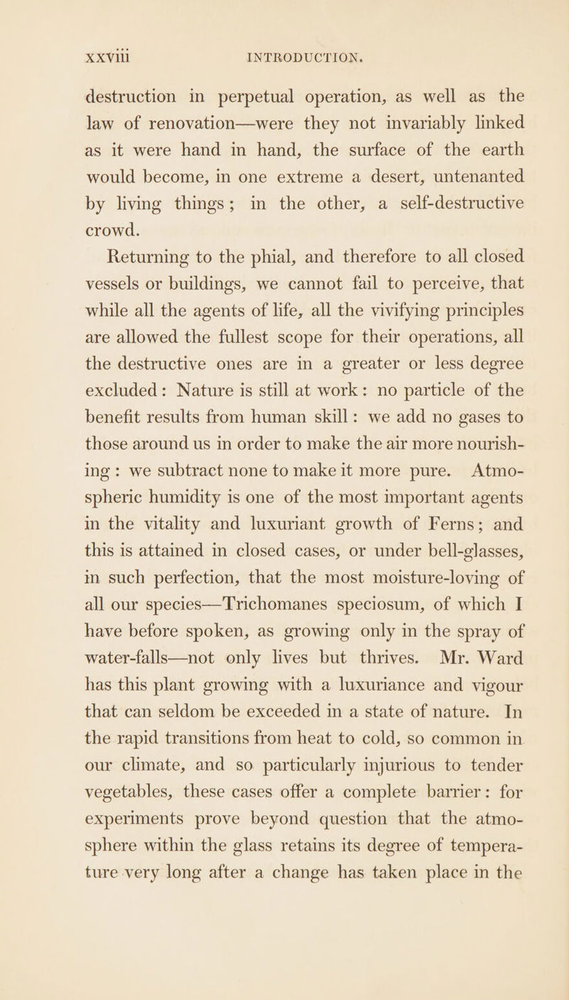 destruction in perpetual operation, as well as the law of renovation—were they not invariably linked as it were hand in hand, the surface of the earth would become, in one extreme a desert, untenanted by livmg things; in the other, a self-destructive crowd. Returning to the phial, and therefore to all closed vessels or buildings, we cannot fail to perceive, that while all the agents of life, all the vivifying principles are allowed the fullest scope for their operations, all the destructive ones are in a greater or less degree excluded: Nature is still at work: no particle of the benefit results from human skill: we add no gases to those around us in order to make the air more nourish- ing: we subtract none to make it more pure. Atmo- spheric humidity is one of the most important agents in the vitality and luxuriant growth of Ferns; and this is attained in closed cases, or under bell-glasses, im. such perfection, that the most moisture-loving of all our species—Trichomanes speciosum, of which I have before spoken, as growing only in the spray of water-falls—not only lives but thrives. Mr. Ward has this plant growing with a luxuriance and vigour that can seldom be exceeded in a state of nature. In the rapid transitions from heat to cold, so common in our climate, and so particularly mjurious to tender vegetables, these cases offer a complete barrier: for experiments prove beyond question that the atmo- sphere within the glass retains its degree of tempera- ture very long after a change has taken place in the