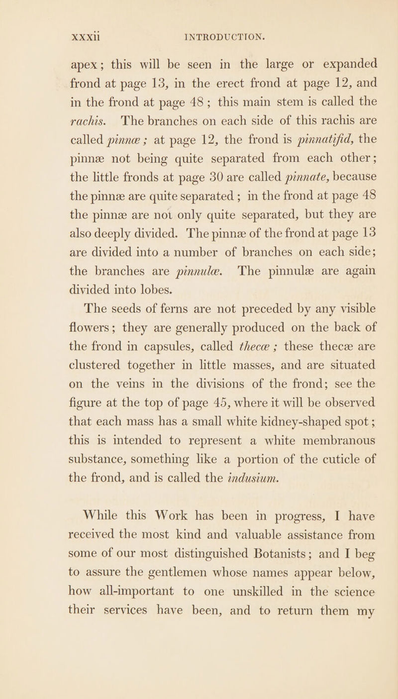 apex; this will be seen in the large or expanded frond at page 13, in the erect frond at page 12, and in the frond at page 48; this main stem is called the rachis. 'The branches on each side of this rachis are called pinne ; at page 12, the frond is pinnatifid, the pinnze not being quite separated from each other ; the little fronds at page 30 are called pinnate, because the pinne are quite separated ; in the frond at page 48 the pinnz are not only quite separated, but they are also deeply divided. The pinne of the frond at page 13 are divided into a number of branches on each side; the branches are pinnule. The pinnule are again divided into lobes. The seeds of ferns are not preceded by any visible flowers; they are generally produced on the back of the frond in capsules, called thece ; these thecz are clustered together in little masses, and are situated on the veins in the divisions of the frond; see the figure at the top of page 45, where it will be observed that each mass has a small white kidney-shaped spot ; this is intended to represent a white membranous substance, something like a portion of the cuticle of the frond, and 1s called the zadusium. While this Work has been in progress, I have received the most kind and valuable assistance from some of our most distinguished Botanists; and I beg to assure the gentlemen whose names appear below, how all-important to one unskilled in the science their services have been, and to return them my