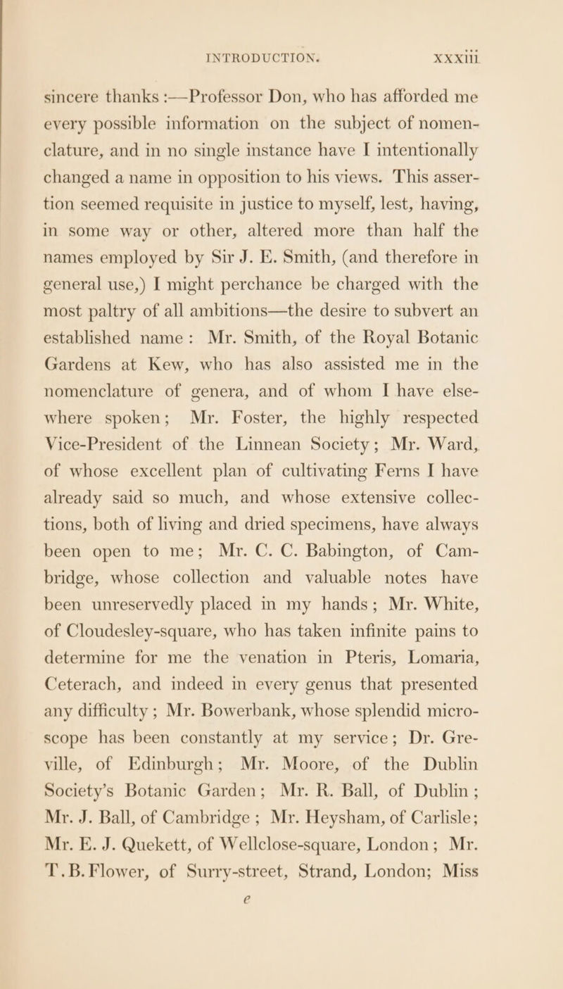 sincere thanks :—Professor Don, who has afforded me every possible information on the subject of nomen- clature, and in no single instance have I intentionally changed a name in opposition to his views. This asser- tion seemed requisite in justice to myself, lest, having, in some way or other, altered more than half the names employed by Sir J. E. Smith, (and therefore in general use,) I might perchance be charged with the most paltry of all ambitions—the desire to subvert an established name: Mr. Smith, of the Royal Botanic Gardens at Kew, who has also assisted me in the nomenclature of genera, and of whom I have else- where spoken; Mr. Foster, the highly respected Vice-President of the Linnean Society; Mr. Ward, of whose excellent plan of cultivating Ferns I have already said so much, and whose extensive collec- tions, both of living and dried specimens, have always been open to me; Mr. C. C. Babington, of Cam- bridge, whose collection and valuable notes have been unreservedly placed in my hands; Mr. White, of Cloudesley-square, who has taken infinite pains to determine for me the venation in Pteris, Lomaria, Ceterach, and indeed in every genus that presented any difficulty ; Mr. Bowerbank, whose splendid micro- scope has been constantly at my service; Dr. Gre- ville, of Edinburgh; Mr. Moore, of the Dublin Society's Botanic Garden; Mr. R. Ball, of Dublin ; Mr. J. Ball, of Cambridge ; Mr. Heysham, of Carlisle; Mr. E. J. Quekett, of Wellclose-square, London; Mr. T.B.Flower, of Surry-street, Strand, London; Miss eC