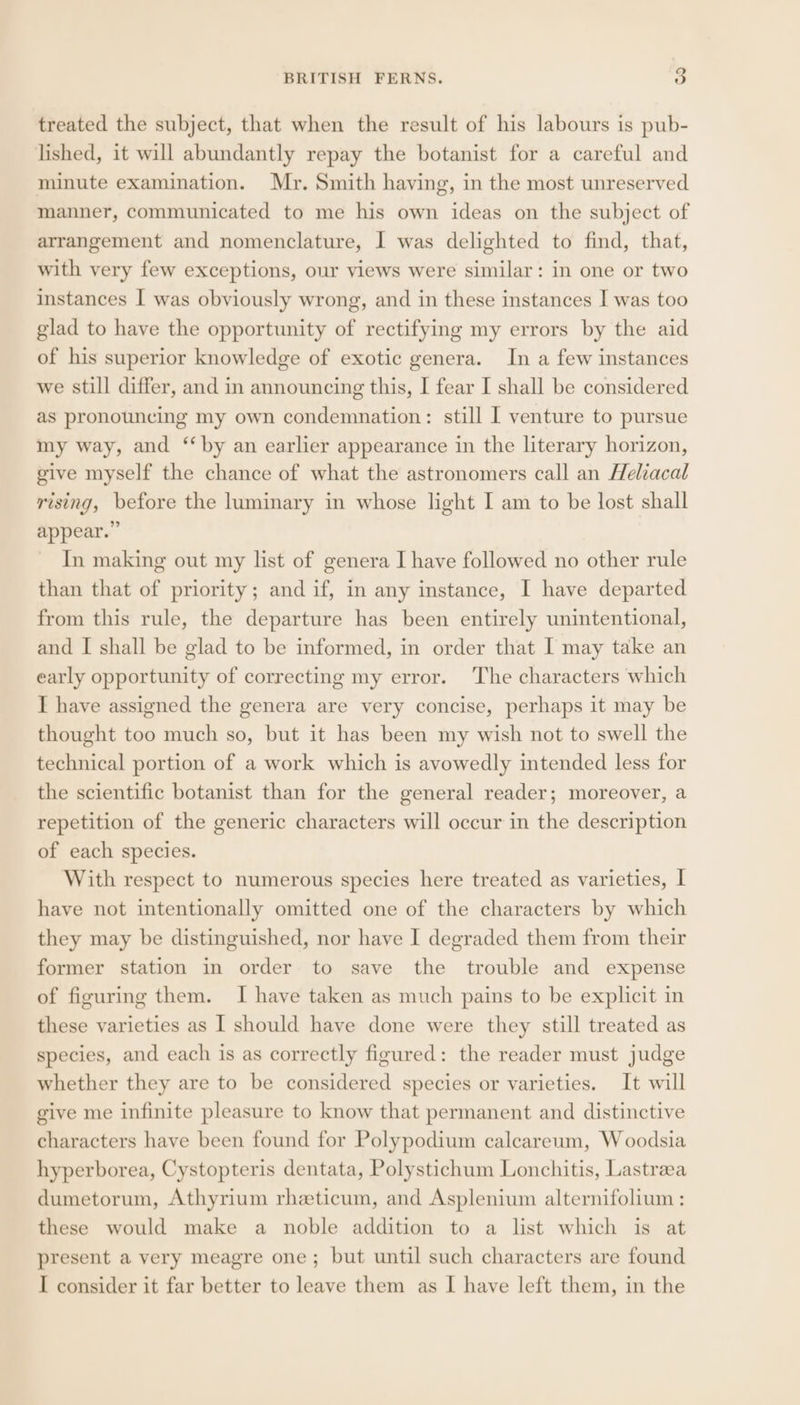 BRITISH FERNS. o treated the subject, that when the result of his labours is pub- lished, it will abundantly repay the botanist for a careful and minute examination. Mr. Smith having, in the most unreserved manner, communicated to me his own ideas on the subject of arrangement and nomenclature, I was delighted to find, that, with very few exceptions, our views were similar: in one or two instances I was obviously wrong, and in these instances I was too glad to have the opportunity of rectifying my errors by the aid of his superior knowledge of exotic genera. In a few instances we still differ, and in announcing this, I fear I shall be considered as pronouncing my own condemnation: still I venture to pursue my way, and “by an earlier appearance in the literary horizon, give myself the chance of what the astronomers call an Heliacal rising, before the luminary in whose light I am to be lost shall appear.” ~ In making out my list of genera I have followed no other rule than that of priority; and if, in any instance, I have departed from this rule, the departure has been entirely unintentional, and I shall be glad to be informed, in order that I may take an early opportunity of correcting my error. ‘The characters which I have assigned the genera are very concise, perhaps it may be thought too much so, but it has been my wish not to swell the technical portion of a work which is avowedly intended less for the scientific botanist than for the general reader; moreover, a repetition of the generic characters will occur in the description of each species. With respect to numerous species here treated as varieties, I have not intentionally omitted one of the characters by which they may be distinguished, nor have I degraded them from their former station in order to save the trouble and expense of figuring them. I have taken as much pains to be explicit in these varieties as I should have done were they still treated as species, and each is as correctly figured: the reader must judge whether they are to be considered species or varieties. It will give me infinite pleasure to know that permanent and distinctive characters have been found for Polypodium calcareum, W oodsia hyperborea, Cystopteris dentata, Polystichum Lonchitis, Lastraa dumetorum, Athyrium rheticum, and Asplenium alternifolium : these would make a noble addition to a list which is at present a very meagre one; but until such characters are found