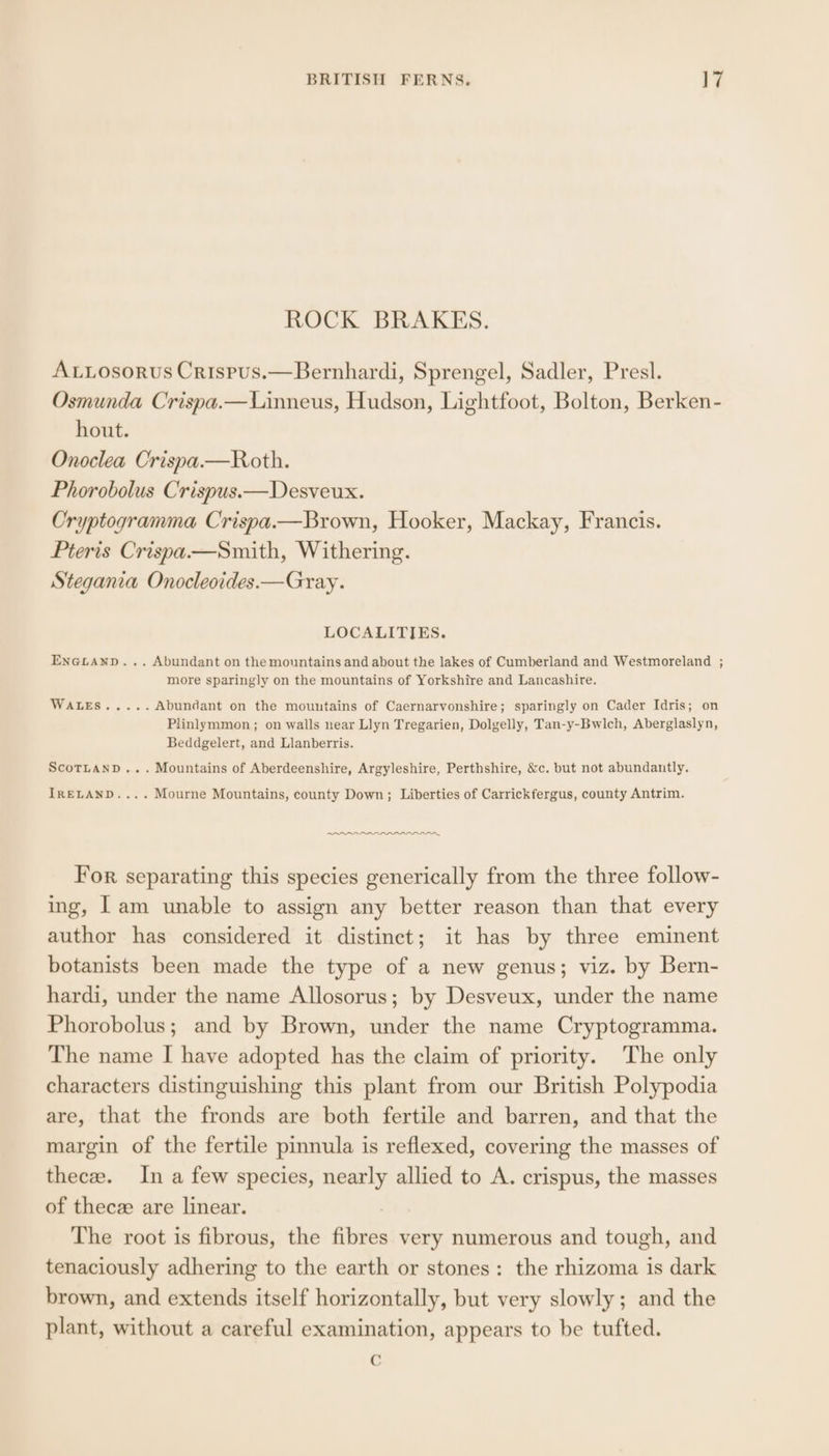 ROCK BRAKES. ALLosorus Crispus.—Bernhardi, Sprengel, Sadler, Presl. Osmunda Crispa.—Linneus, Hudson, Lightfoot, Bolton, Berken- hout. Onoclea Crispa.—Roth. Phorobolus Crispus.—Desveux. Cryptogramma Crispa.—Brown, Hooker, Mackay, Francis. Pteris Crispa—Smith, Withering. Stegania Onocleoides.—Gray. LOCALITIES. EnGLanp... Abundant on themountains and about the lakes of Cumberland and Westmoreland ; more sparingly on the mountains of Yorkshire and Lancashire. DARGIS «5 3 3. Abundant on the mountains of Caernarvonshire; sparingly on Cader Idris; on Plinlymmon; on walls near Llyn Tregarien, Dolgelly, Tan-y-Bwlch, Aberglaslyn, Beddgelert, and Llanberris. ScoTLAND... Mountains of Aberdeenshire, Argyleshire, Perthshire, &amp;c. but not abundantly. IRELAND... . Mourne Mountains, county Down; Liberties of Carrickfergus, county Antrim. ROR eee, For separating this species generically from the three follow- ing, Iam unable to assign any better reason than that every author has considered it distinct; it has by three eminent botanists been made the type of a new genus; viz. by Bern- hardi, under the name Allosorus; by Desveux, under the name Phorobolus; and by Brown, under the name Cryptogramma. The name I have adopted has the claim of priority. The only characters distinguishing this plant from our British Polypodia are, that the fronds are both fertile and barren, and that the margin of the fertile pinnula is reflexed, covering the masses of thecze. In a few species, nearly allied to A. crispus, the masses of thecze are linear. 7 The root is fibrous, the fibres very numerous and tough, and tenaciously adhering to the earth or stones: the rhizoma is dark brown, and extends itself horizontally, but very slowly; and the plant, without a careful examination, appears to be tufted. C