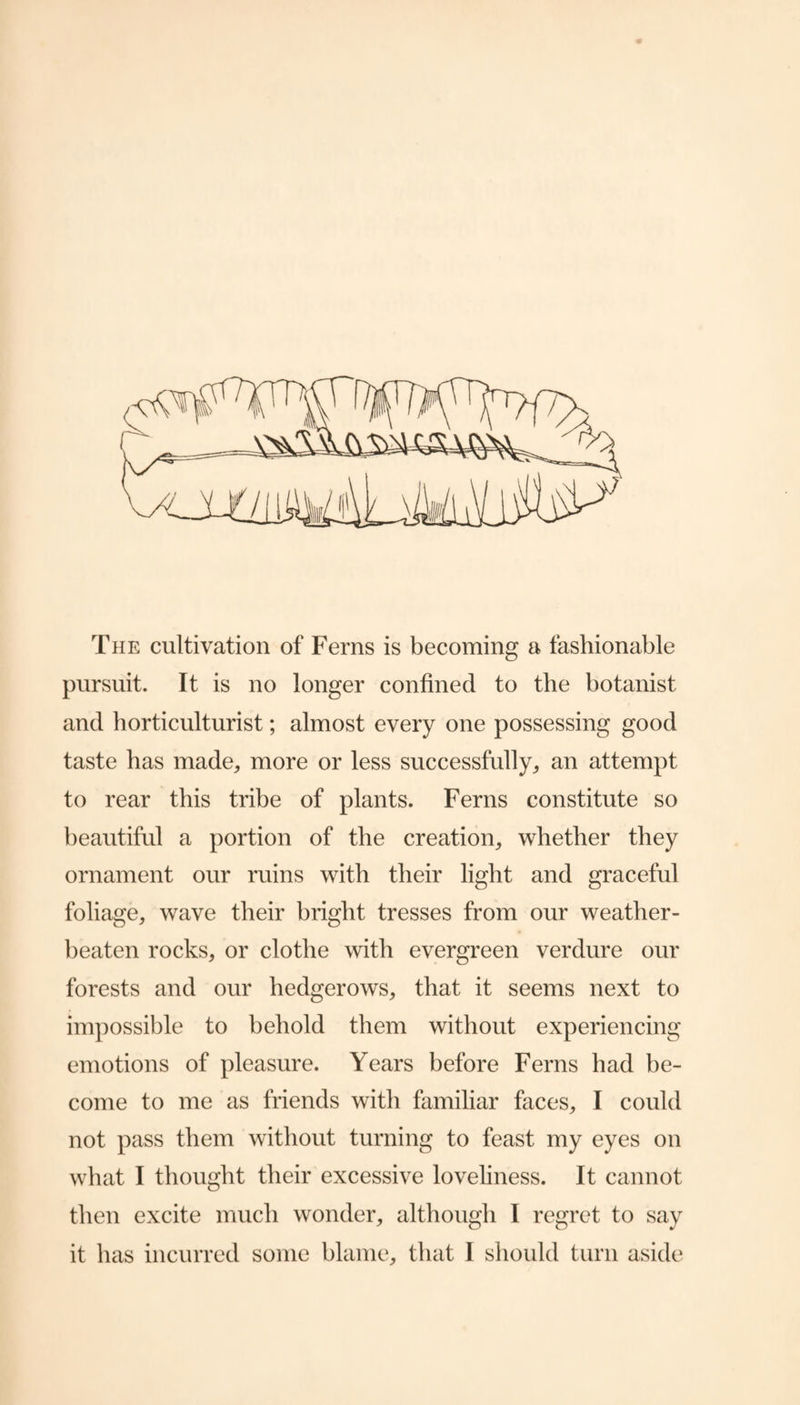 The cultivation of Ferns is becoming a fashionable pursuit. It is no longer confined to the botanist and horticulturist; almost every one possessing good taste has made^ more or less successfully^ an attempt to rear this tribe of plants. Ferns constitute so beautiful a portion of the creation^ whether they ornament our ruins with their light and graceful foliage, wave their bright tresses from our weather¬ beaten rocks, or clothe with evergreen verdure our forests and our hedgerows, that it seems next to impossible to behold them without experiencing emotions of pleasure. Years before Ferns had be¬ come to me as friends with familiar faces, I could not pass them without turning to feast my eyes on what I thought their excessive loveliness. It cannot then excite much wonder, although I regret to say it has incurred some blame, that I should turn aside