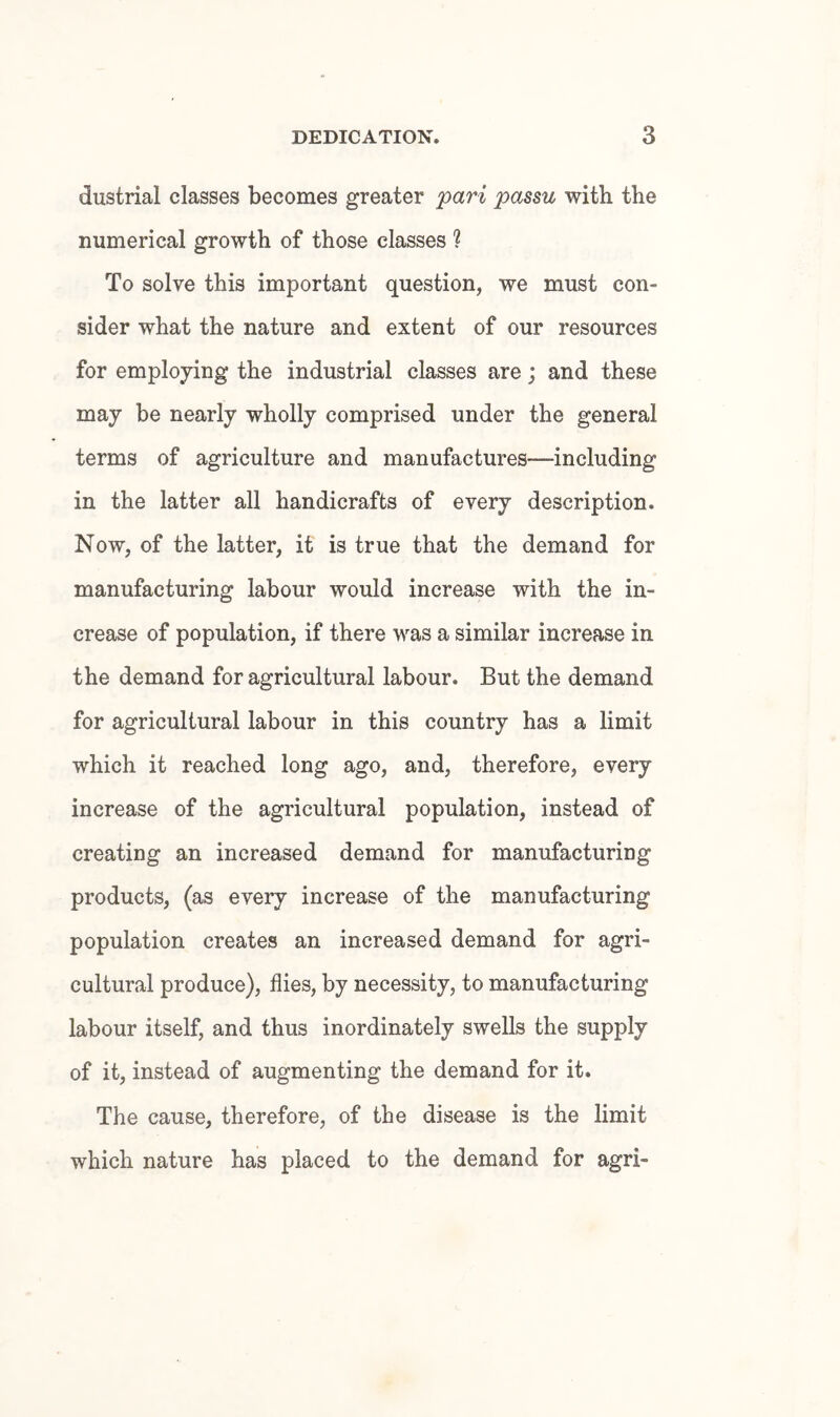 dustrial classes becomes greater 'pari passu with the numerical growth of those classes ? To solve this important question, we must con¬ sider what the nature and extent of our resources for employing the industrial classes are; and these may be nearly wholly comprised under the general terms of agriculture and manufactures—including in the latter all handicrafts of every description. Now, of the latter, it is true that the demand for manufacturing labour would increase with the in¬ crease of population, if there was a similar increase in the demand for agricultural labour. But the demand for agricultural labour in this country has a limit which it reached long ago, and, therefore, every increase of the agricultural population, instead of creating an increased demand for manufacturing products, (as every increase of the manufacturing population creates an increased demand for agri¬ cultural produce), flies, by necessity, to manufacturing labour itself, and thus inordinately swells the supply of it, instead of augmenting the demand for it. The cause, therefore, of the disease is the limit which nature has placed to the demand for agri-