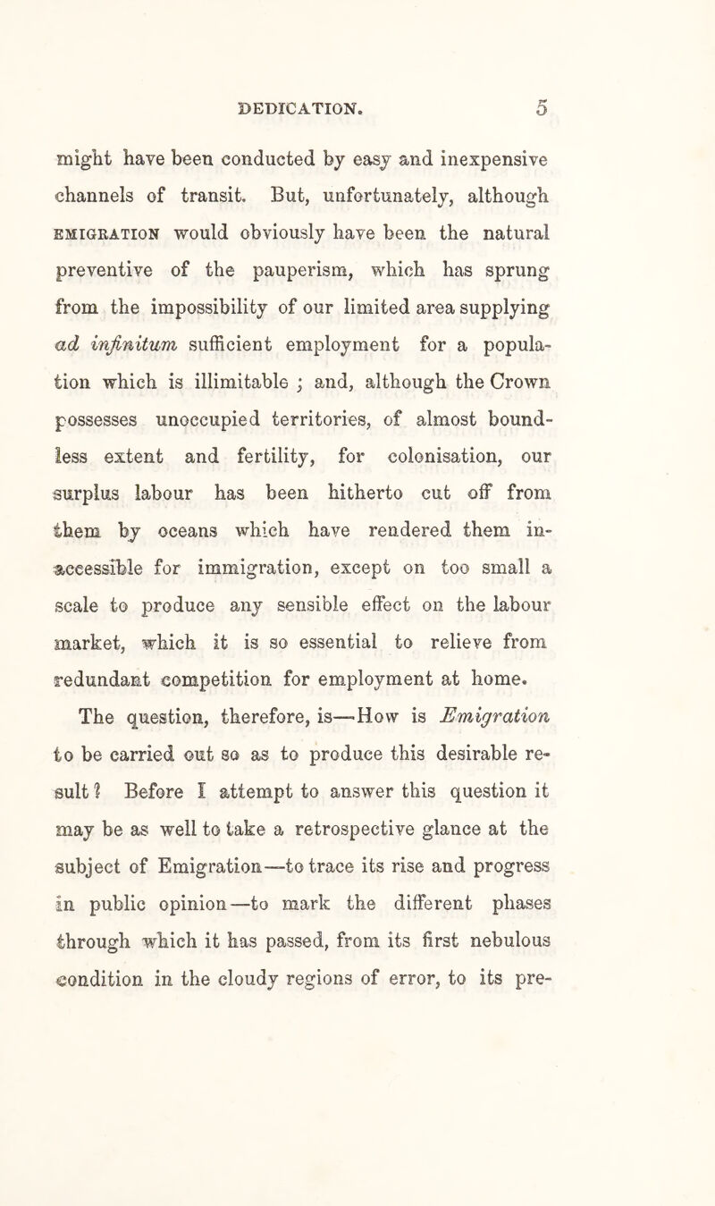 miglit have been conducted by easy and inexpensive channels of transit. But, unfortunately, although EMIGRATION would obviously have been the natural preventive of the pauperism, which has sprung from the impossibility of our limited area supplying ad infinitum sufficient employment for a popula¬ tion which is illimitable ; and, although the Crown possesses unoccupied territories, of almost bound¬ less extent and fertility, for colonisation, our surplus labour has been hitherto cut off from them bj oceans which have rendered them in¬ accessible for immigration, except on too small a scale to produce any sensible effect on the labour market, which it is so essential to relieve from redundant competition for employment at home. The question, therefore, is—How is Emigration to be carried out so as to produce this desirable re¬ sult % Before I attempt to answer this question it may be as well to take a retrospective glance at the subject of Emigration—to trace its rise and progress in public opinion—to mark the different phases through which it has passed, from its first nebulous condition in the cloudy regions of error, to its pre-