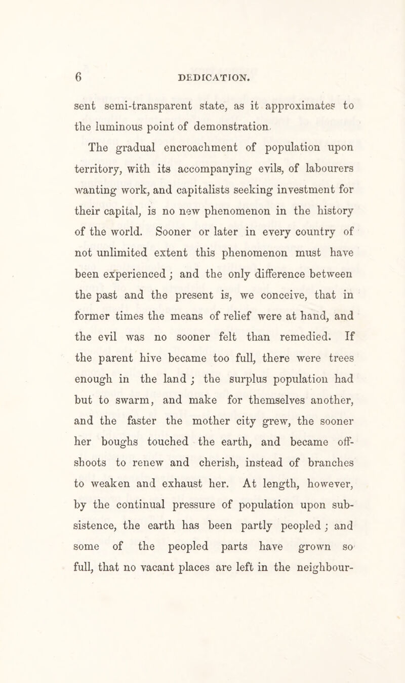 sent semi-transparent state, as it approximates to the luminous point of demonstration. The gradual encroachment of population upon territory, with its accompanying evils, of labourers wanting work, and capitalists seeking investment for their capital, is no new phenomenon in the history of the world. Sooner or later in every country of not unlimited extent this phenomenon must have been experienced; and the only difference between the past and the present is, we conceive, that in former times the means of relief were at hand, and the evil was no sooner felt than remedied. If the parent hive became too full, there were trees enough in the land ; the surplus population had but to swarm, and make for themselves another, and the faster the mother city grew, the sooner her boughs touched the earth, and became off¬ shoots to renew and cherish, instead of branches to weaken and exhaust her. At length, however, by the continual pressure of population upon sub¬ sistence, the earth has been partly peopled ; and some of the peopled parts have grown so full, that no vacant places are left in the neighbour-