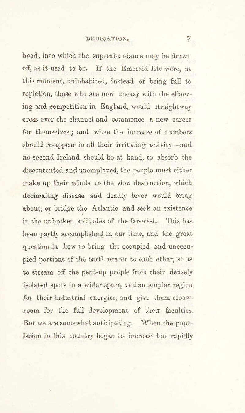 hoodj into which the superabundance may be drawn off, as it used to be. If the Emerald Isle were, at this moment, uninhabited, instead of being full to repletion, those who are now uneasy with the elbow- ing and competition in England, would straightway cross over the channel and commence a new career for themselves; and when the increase of numbers should re-appear in all their irritating activity—and no second Ireland should be at hand, to absorb the discontented and unemployed, the people must either make up their minds to the slow destruction, which decimating disease and deadly fever would bring about, or bridge the Atlantic and seek an existence in the unbroken solitudes of the far-west. This has been partly accomplished in our time, and the great question is, how to bring the occupied and unoccu¬ pied portions of the earth nearer to each other, so as to stream off the pent-up people from their densely isolated spots to a wider space, and an ampler region for their industrial energies, and give them elbow- room for the full development of their faculties. But we are somewhat anticipating. When the popu¬ lation in this country began to increase too rapidly