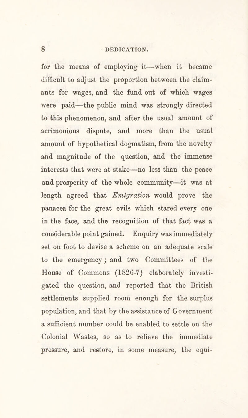 for the means of employing it—when it became difficult to adjust the proportion between the claim¬ ants for wages, and the fund out of which wages were paid—the public mind was strongly directed to this phenomenon, and after the usual amount of acrimonious dispute, and more than the usual amount of hypothetical dogmatism, from the novelty and magnitude of the question, and the immense interests that were at stake—no less than the peace and prosperity of the whole community—it was at length agreed that Emigration would prove the panacea for the great evils which stared every one in the face, and the recognition of that fact was a considerable point gained. Enquiry was immediately set on foot to devise a scheme on an adequate scale to the emergency; and two Committees of the House of Commons (1826-7) elaborately investi¬ gated the question, and reported that the British settlements supplied room enough for the surplus population, and that by the assistance of Government a sufficient number could be enabled to settle on the Colonial Wastes, so as to relieve the immediate pressure, and restore, in some measure, the equi-