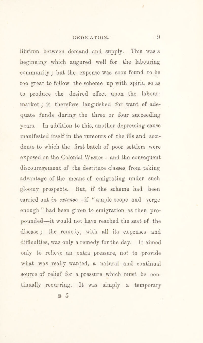 librlam between demand and supply. This was a beginning which augured well for the labouring community : but the expense was soon found to be too great to fallow the scheme up with spirit, so as to produce the desired effect upon the labour- market ; it therefore languished for want of ade¬ quate funds during the three or four succeeding years. In addition to this, another depressing cause manifested itself in the rumours of the ills and acci¬ dents to which the first batch of poor settlers were exposed on the Colonial Wastes : and the consequent discouragement of the destitute classes from taking advantage of the means of emigrating under such gloomy prospects. But, if the scheme had been carried out in extenso—if ample scope and verge enough ” had been given to emigration as then pro¬ pounded—it would not have reached the seat of the disease; the remedy, with all its expenses and difficulties, was only a remedy for the day. It aimed only to relieve an extra pressure, not to provide what was really wanted, a natural and continual source of relief for a pressure which must be con¬ tinually recurring. It was simply a temporary