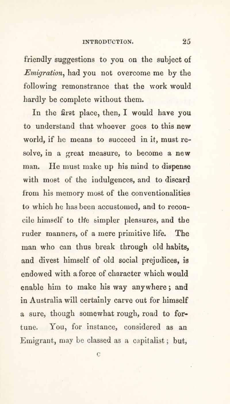 friendly suggestions to you on the subject of Emigration^ had you not overcome me by the following remonstrance that the work would hardly be complete without them. In the first place, then, I would have you to understand that whoever goes to this new world, if he means to succeed in it, must re¬ solve, in a great measure, to become a new man. He must make up his mind to dispense with most of the indulgences, and to discard from his memory most of the conventionalities to which he has been accustomed, and to recon¬ cile himself to the simpler pleasures, and the ruder manners, of a mere primitive life. The man who can thus break through old habits, and divest himself of old social prejudices, is endowed with a force of character which would enable him to make his way anywhere; and in Australia will certainly carve out for himself a sure, though somewhat rough, road to for¬ tune. You, for instance, considered as an Emigrant, may be classed as a capitalist; but.