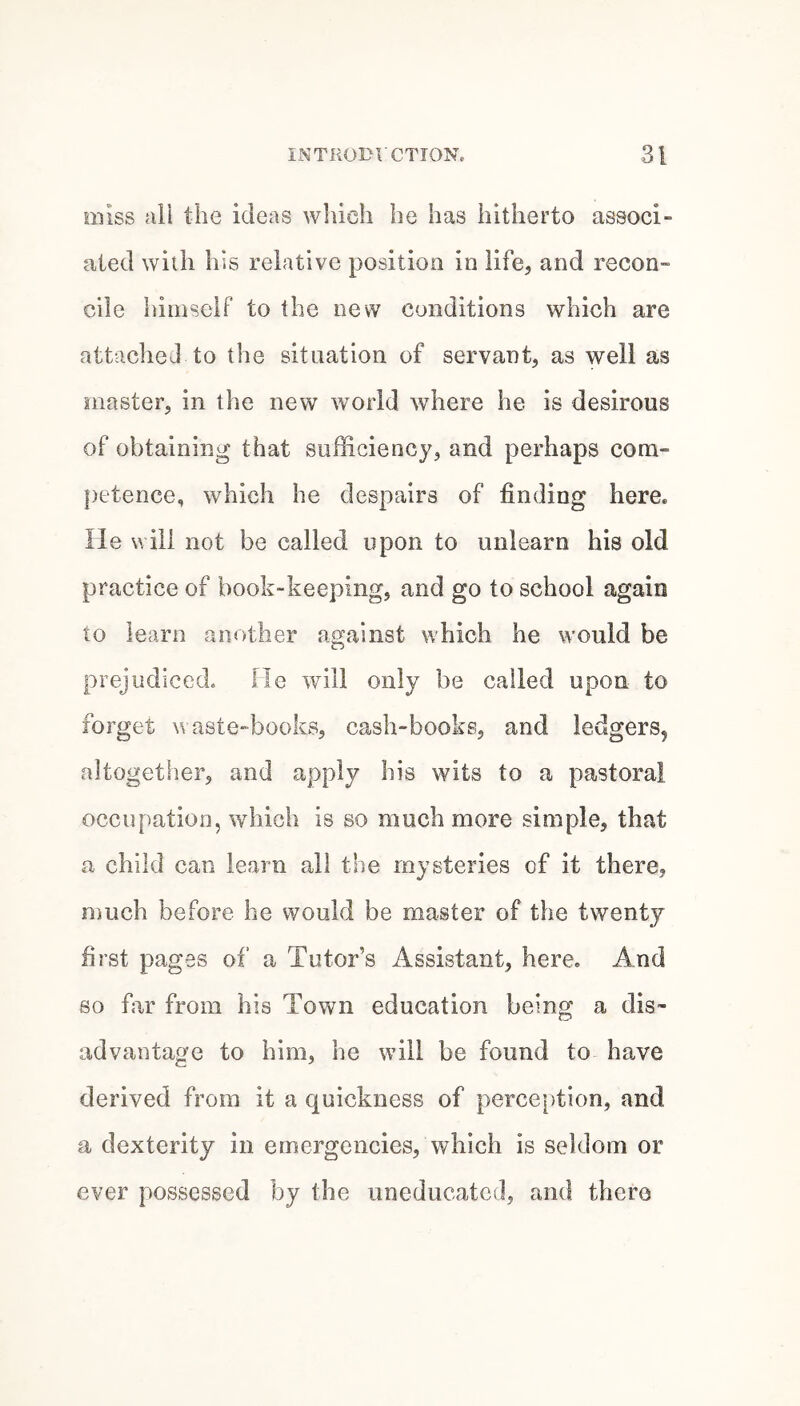 Eiiiss ali the ideas which he has hitherto associ¬ ated with his relative position in life, and recon¬ cile himself to the new conditions which are attached to the situation of servant, as well as master, in the new world where he is desirous of obtaining that sufficiency, and perhaps com¬ petence, which he despairs of finding here, lie will not be called upon to unlearn his old practice of book-keeping, and go to school again to learn another against which he would be prejudiced. He will only be called upon to forget waste-books, cash-books, and ledgers, altogether, and apply his wits to a pastoral occupation, which is so much more simple, that a child can learn all the mysteries of it there, much before he would be master of the twenty first pages of a Tutor’s Assistant, here. And so fiir from his Town education being a dis¬ advantage to him, he will be found to have derived from it a quickness of perception, and a dexterity in emergencies, which is seldom or ever possessed by the uneducated, and thero