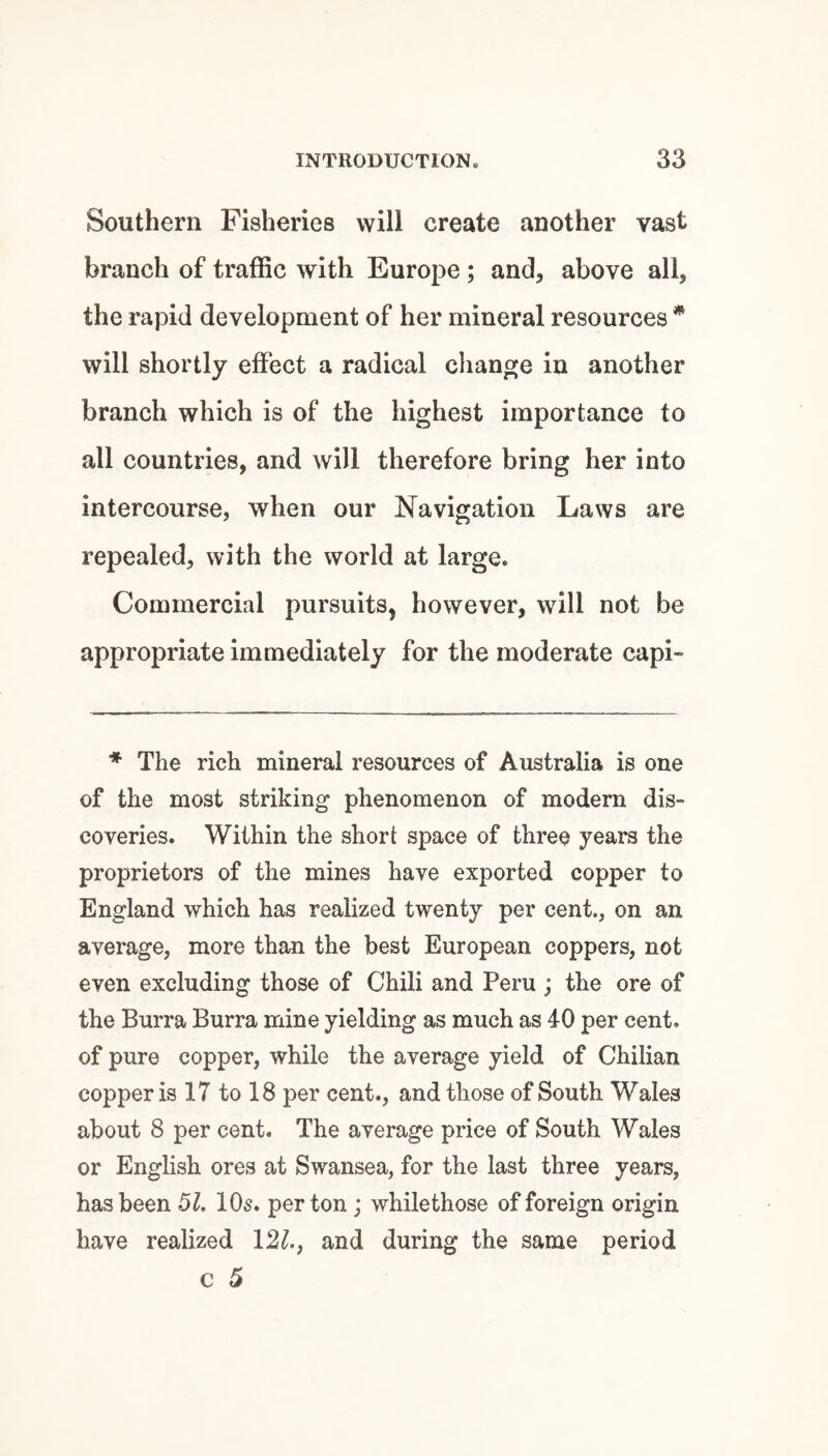 Southern Fisheries will create another vast branch of traflSc with Europe ; and, above all, the rapid development of her mineral resources * will shortly effect a radical change in another branch which is of the highest importance to all countries, and will therefore bring her into intercourse, when our Navigation Laws are repealed, with the world at large. Commercial pursuits, however, will not be appropriate immediately for the moderate capi- ♦ The rich mineral resources of Australia is one of the most striking phenomenon of modern dis¬ coveries. Within the short space of three years the proprietors of the mines have exported copper to England which has realized twenty per cent., on an average, more than the best European coppers, not even excluding those of Chili and Peru ; the ore of the Burra Burra mine yielding as much as 40 per cent, of pure copper, while the average yield of Chilian copper is 17 to 18 per cent., and those of South Wales about 8 per cent. The average price of South Wales or English ores at Swansea, for the last three years, has been 51. lOs. per ton ; whilethose of foreign origin have realized \2l., and during the same period c 5