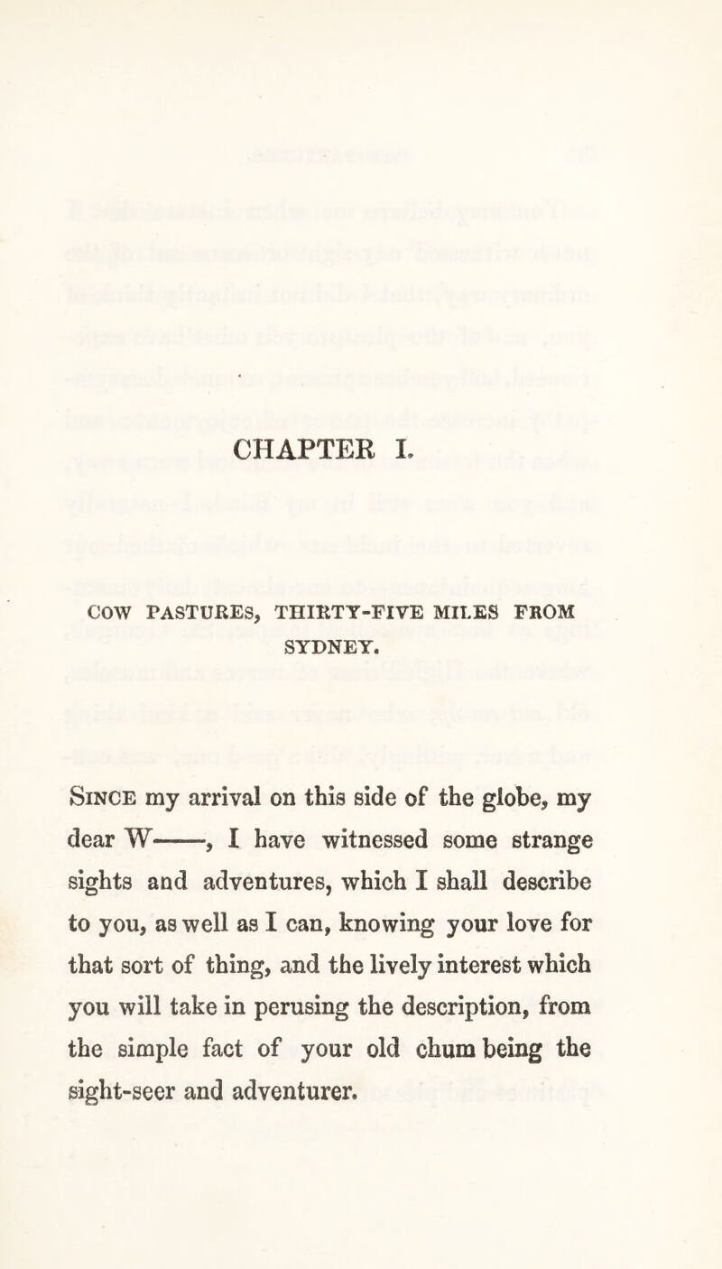 CHAPTEK I, cow PASTURES, THIRTY-FIVE MILES FROM SYDNEY. Since my arrival on this side of the globe, my dear W-, 1 have witnessed some strange sights and adventures, which I shall describe to you, as well as I can, knowing your love for that sort of thing, and the lively interest which you will take in perusing the description, from the simple fact of your old chum being the sight-seer and adventurer.