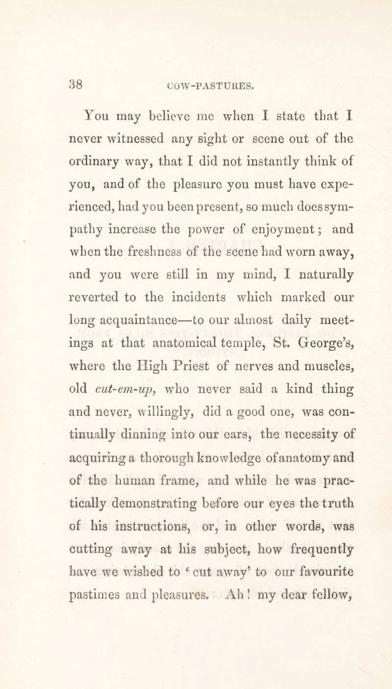 You may believe me when I state that 1 never witnessed any sight or scene out of the ordinary way, that I did not instantly think of you, and of the pleasure you must have expe¬ rienced, had you been present, so much does sym¬ pathy increase the power of enjoyment; and when the freshness of the scene had worn away, and you were still in my mind, I naturally reverted to the incidents which marked our long acquaintance—to our almost daily meet¬ ings at that anatomical temple, St. Greorge’s, where the High Priest of nerves and muscles, old cut-em-up, who never said a kind thing and never, willingly, did a good one, was con¬ tinually dinning into our ears, the necessity of acquiring a thorough knowledge of anatomy and of the human frame, and while he was prac¬ tically demonstrating before our eyes the truth of his instructions, or, in other words, was cutting away at his subject, how frequently have we ^vished to ^ cut away’ to our favourite pastimes and pleasures. Ah! my dear fellow.