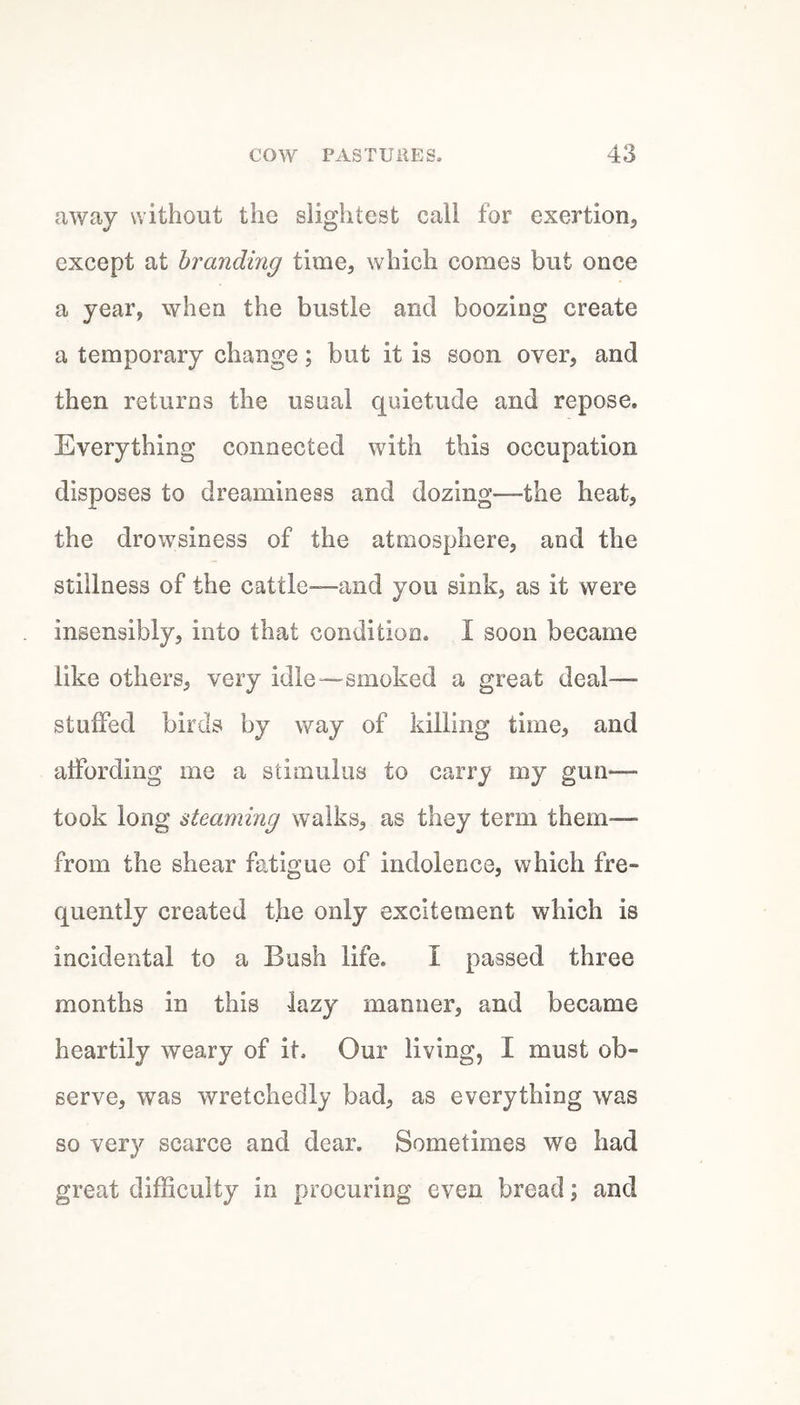 away without the slightest call for exertion, except at brandmg time, which comes but once a year, when the bustle and boozing create a temporary change; but it is soon over, and then returns the usual quietude and repose. Everything connected with this occupation disposes to dreaminess and dozing—the heat, the drowsiness of the atmosphere, and the stillness of the cattle—and you sink, as it were insensibly, into that condition. I soon became like others, very idle—smoked a great deal— stuffed birds by way of killing time, and affording me a stimulus to carry my gun— took long steaming walks, as they term them— from the shear fatigue of indolence, which fre¬ quently created the only excitement which is incidental to a Bush life. I passed three months in this lazy manner, and became heartily weary of it. Our living, I must ob¬ serve, was wretchedly bad, as everything was so very scarce and dear. Sometimes we had great difficulty in procuring even bread; and