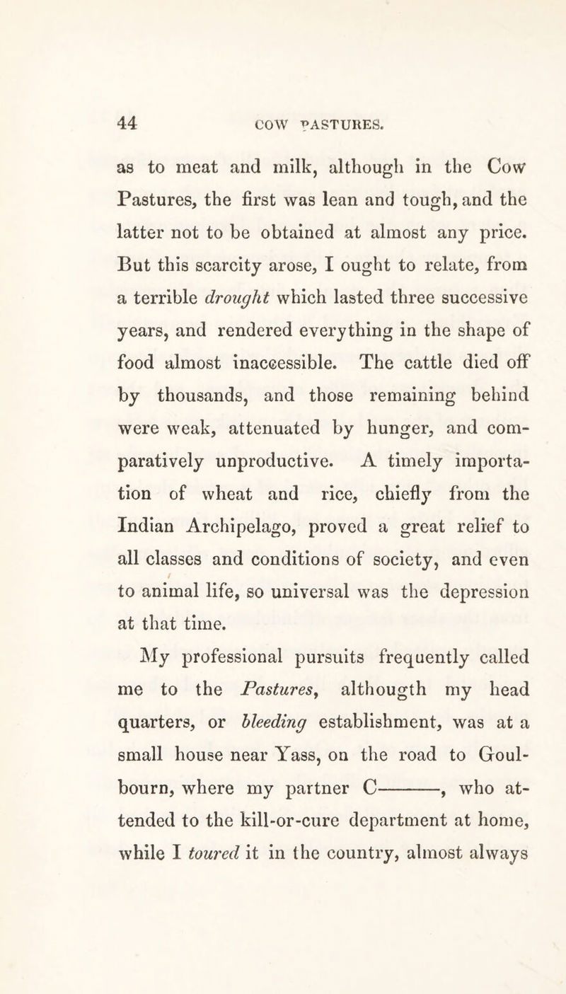 as to meat and milk, although in the Cow Pastures, the first was lean and tough, and the latter not to be obtained at almost any price. But this scarcity arose, I ought to relate, from a terrible drought which lasted three successive years, and rendered everything in the shape of food almost inaccessible. The cattle died off by thousands, and those remaining behind were weak, attenuated by hunger, and com¬ paratively unproductive. A timely importa¬ tion of wheat and rice, chiefly from the Indian Archipelago, proved a great relief to all classes and conditions of society, and even to animal life, so universal was the depression at that time. My professional pursuits frequently called me to the Pastures^ althougth my head quarters, or bleeding establishment, was at a small house near Yass, on the road to Goul- bourn, where my partner C-, who at¬ tended to the kill-or-cure department at home, while I toured it in the country, almost always