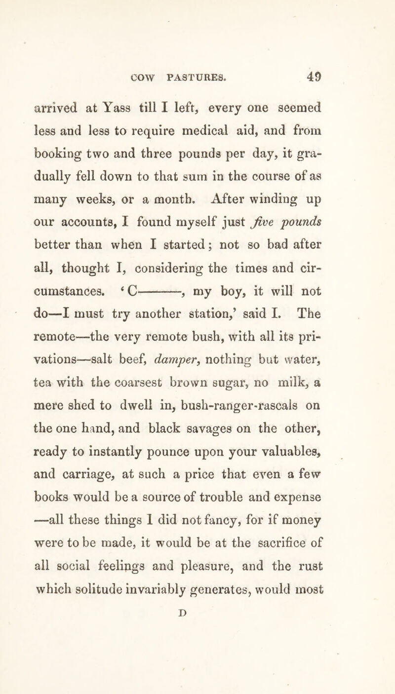 arrived at Yass till I left, every one seemed less and less to require medical aid, and from booking two and three pounds per day, it gra¬ dually fell down to that sum in the course of as many weeks, or a month. After winding up our accounts, I found myself just jive pounds better than when I started; not so bad after all, thought I, considering the times and cir¬ cumstances. ‘ C —-, my boy, it will not do—I must try another station,’ said I. The remote—the very remote bush, with all its pri¬ vations—-salt beef, damper, nothing but water, tea with the coarsest brown sugar, no milk, a mere shed to dwell in, bush-ranger-rascals on the one hand, and black savages on the other, ready to instantly pounce upon your valuables, and carriage, at such a price that even a few books would be a source of trouble and expense —all these things 1 did not fancy, for if money were to be made, it would be at the sacrifice of all social feelings and pleasure, and the rust which solitude invariably generates, would most D