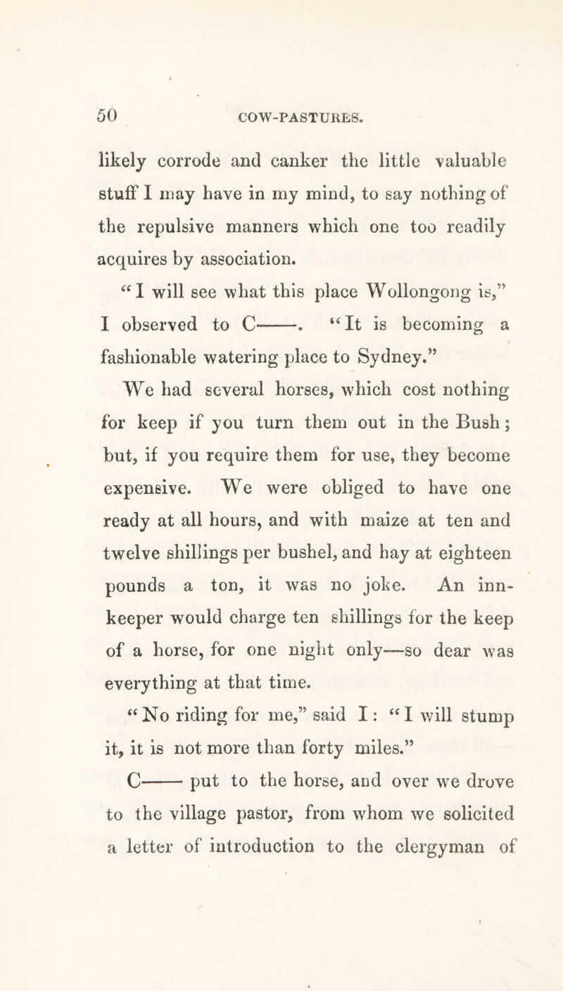 likely corrode and canker the little valuable stuff I may have in my mind, to say nothing of the repulsive manners which one too readily acquires by association. will see what this place Wollongong is,” I observed to C-. “It is becoming a fashionable watering place to Sydney.” We had several horses, which cost nothing for keep if you turn them out in the Bush; but, if you require them for use, they become expensive. We were obliged to have one ready at all hours, and with maize at ten and twelve shillings per bushel, and hay at eighteen pounds a ton, it was no joke. An inn¬ keeper would charge ten shillings for the keep of a horse, for one night only—so dear was everything at that time. “No riding for me,” said I: “I will stump it, it is not more than forty miles.” C-put to the horse, and over we drove to the village pastor, from whom we solicited a letter of introduction to the clergyman of