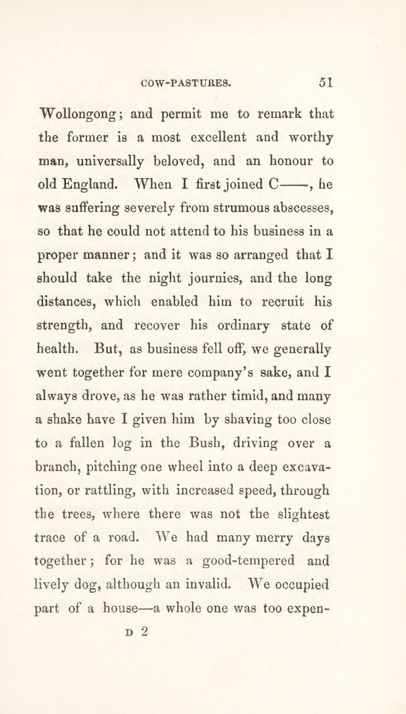 Wollongong; and permit me to remark that the former is a most excellent and worthy- man, universally beloved, and an honour to old England. When I first joined C—he was suffering severely from strumous abscesses, so that he could not attend to his business in a proper manner; and it was so arranged that I should take the night journies, and the long distances, which enabled him to recruit his strength, and recover his ordinary state of health. But, as business fell off, we generally went together for mere company’s sake, and I always drove, as he was rather timid, and many a shake have I given him by shaving too close to a fallen log in the Bush, driving over a branch, pitching one wheel into a deep excava¬ tion, or rattling, with increased speed, through the trees, where there was not the slightest trace of a road. We had many merry days together; for he was a good-tempered and lively dog, although an invalid. We occupied part of a house—a whole one v/as too expen- D 2