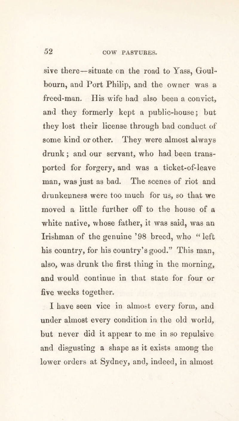 sive there—situate on the road to Yass, Goul- bourn, and Port Philip, and the owner was a freed-man. His wife had also been a convict, and they formerly kept a public-house; but they lost their license through bad conduct of some kind or other. They were almost always drunk; and our servant, who had been trans¬ ported for forgery, and was a ticket-of-leave man, was just as bad. The scenes of riot and drunkenness were too much for us, so that we moved a little further off to the house of a white native, whose father, it was said, was an Irishman of the genuine ’98 breed, w^ho “left his country, for his country’s good.” This man, also, was drunk the first thing in the morning, and would continue in that state for four or five weeks together. I have seen vice in almost every form, and under almost every condition in the old world, but never did it appear to me in so repulsive and disgusting a shape as it exists among the lower orders at Sydney, and, indeed, in almost