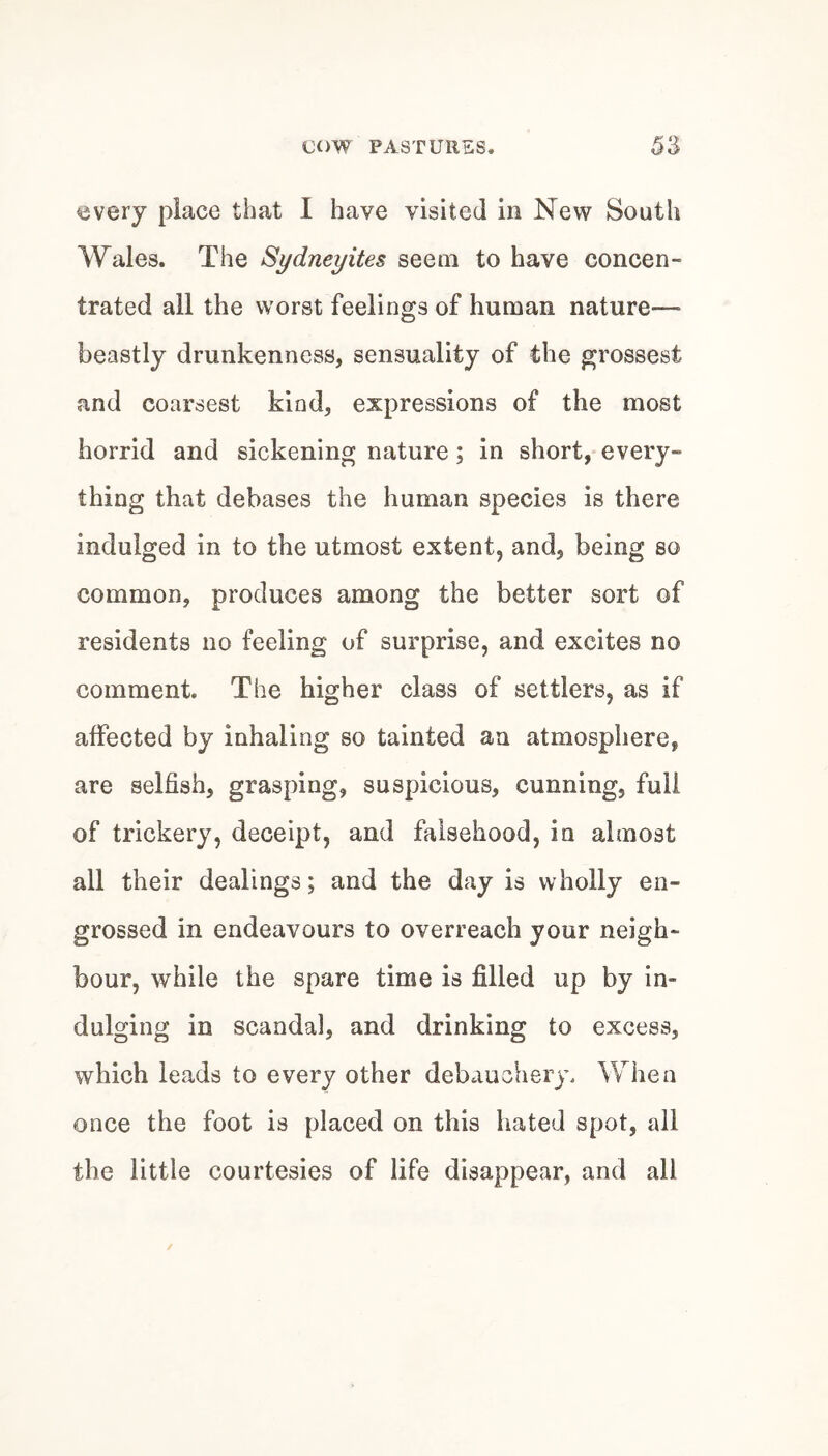every place that I have visited in New South Wales. The Sydneyites seem to have concen¬ trated all the worst feelings of human nature— beastly drunkenness, sensuality of the grossest and coarsest kind, expressions of the most horrid and sickening nature; in short, every¬ thing that debases the human species is there indulged in to the utmost extent, and, being so common, produces among the better sort of residents no feeling of surprise, and excites no comment. The higher class of settlers, as if affected by inhaling so tainted an atmosphere, are selfish, grasping, suspicious, cunning, full of trickery, deceipt, and falsehood, in almost all their dealings; and the day is wholly en¬ grossed in endeavours to overreach your neigh¬ bour, while the spare time is filled up by in¬ dulging in scandal, and drinking to excess, which leads to every other debauchery. When once the foot is placed on this hated spot, all the little courtesies of life disappear, and all