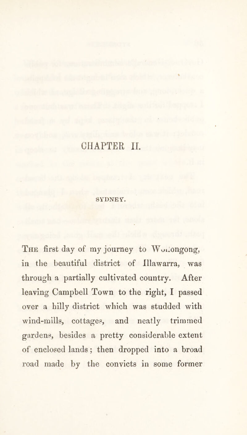 CHAPTER IL SYDNESTe The first day of my journey to Wv^i.ongong, in the beautiful district of Illawarra, was through a partially cultivated country. After leaving Campbell Town to the right, I passed over a hilly district which was studded with wind-mills, cottages, and neatly trimmed gardens, besides a pretty considerable extent of enclosed lands; then dropped into a broad road made by the convicts in some former