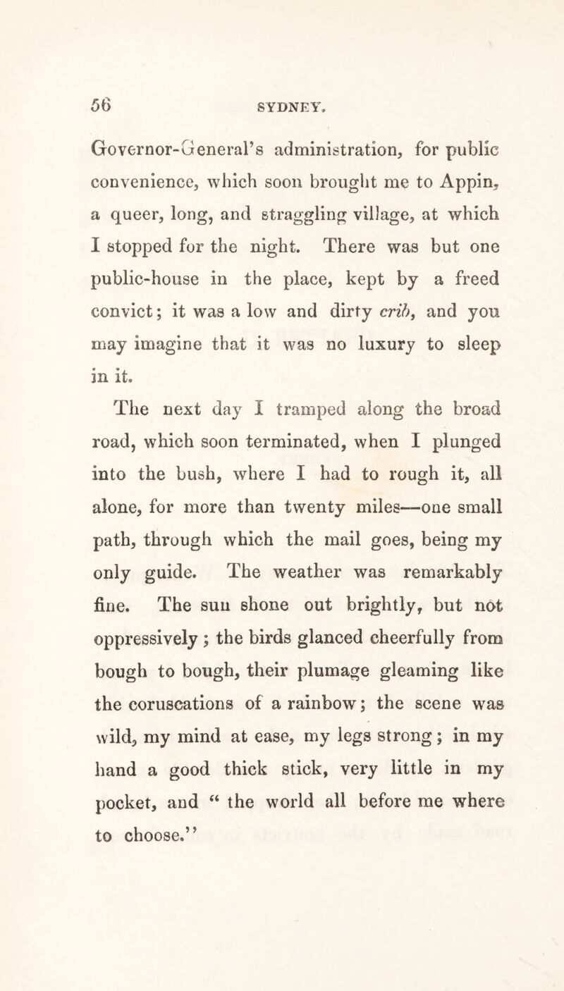 Governor-General’s administration, for public convenience, which soon brought me to Appin, a queer, long, and straggling village, at which I stopped for the night. There was but one public-house in the place, kept by a freed convict; it was a low and dirty crih^ and you may imagine that it was no luxury to sleep in it. The next day I tramped along the broad road, which soon terminated, when I plunged into the bush, where I had to rough it, all alone, for more than twenty miles—one small path, through which the mail goes, being my only guide. The weather was remarkably fine. The sun shone out brightly, but not oppressively ; the birds glanced cheerfully from bough to bough, their plumage gleaming like the coruscations of a rainbow; the scene was wild, my mind at ease, my legs strong; in my hand a good thick stick, very little in my pocket, and “ the world all before me where to choose.”