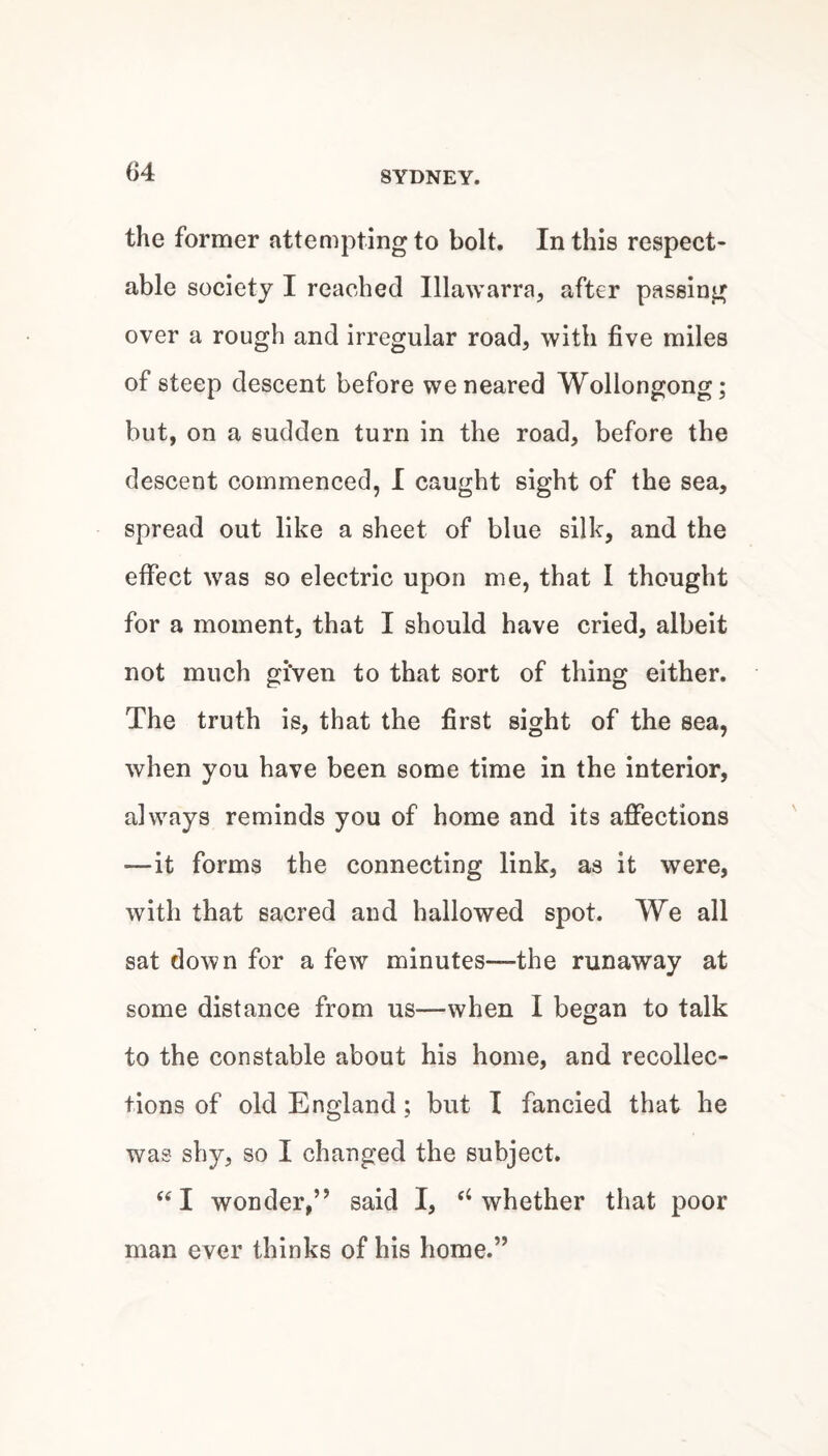 the former attempting to bolt. In this respect¬ able society I reached Illawarra, after passing over a rough and irregular road, with five miles of steep descent before we neared Wollongong; but, on a sudden turn in the road, before the descent commenced, I caught sight of the sea, spread out like a sheet of blue silk, and the effect w^as so electric upon me, that I thought for a moment, that I should have cried, albeit not much given to that sort of thing either. The truth is, that the first sight of the sea, when you have been some time in the interior, always reminds you of home and its afiPections —it forms the connecting link, as it were, with that sacred and hallowed spot. We all sat down for a few minutes—the runaway at some distance from us—when I began to talk to the constable about his home, and recollec¬ tions of old England; but I fancied that he was shy, so I changed the subject. ‘‘I wonder,” said I, ‘‘whether that poor man ever thinks of his home.”
