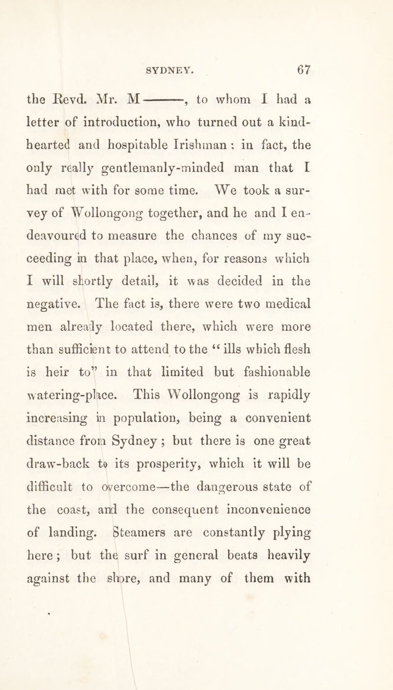 the Kevd. Mr. M-, to whom I had a letter of introduction, who turned out a kind- hearted and hospitable Irishman : in fact, the only really gentlemanly-minded man that I had met with for some time. We took a sur¬ vey of Wollongong together, and he and 1 en¬ deavoured to measure the chances of ray suc¬ ceeding in that place, when, for reasons which I will shortly detail, it was decided in the negative. The fact is, there were two medical men already located there, which wmre more than sufficient to attend to the ills which flesh is heir to” in that limited but fashionable watering-place. This Wollongong is rapidly increasing in population, being a convenient distance from Sydney ; but there is one great draw-back to its prosperity, which it will be difficult to overcome—the dangerous state of the coast, and the consequent inconvenience of landing. Steamers are constantly plying here; but the surf in general beats heavily against the shore, and many of them with