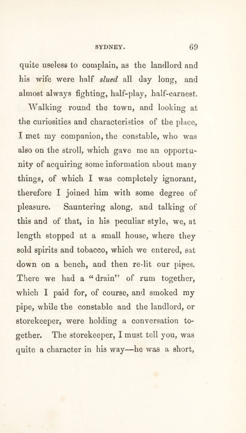 quite useless to complain, as the landlord and his Avife were half slued all day long, and almost always fighting, half-play, half-earnest. Walking round the town, and looking at the curiosities and characteristics of the place, I met my companion, the constable, who was also on the stroll, which gave me an opportu¬ nity of acquiring some information about many things, of which I was completely ignorant, therefore I joined him with some degree of pleasure. Sauntering along, and talking of this and of that, in his peculiar style, we, at length stopped at a small house, where they sold spirits and tobacco, which we entered, sat down on a bench, and then re-lit our pipes. There we had a drain” of rum together, which I paid for, of course, and smoked my pipe, while the constable and the landlord, or storekeeper, were holding a conversation to¬ gether. The storekeeper, I must tell you, was quite a character in his way—he was a short.