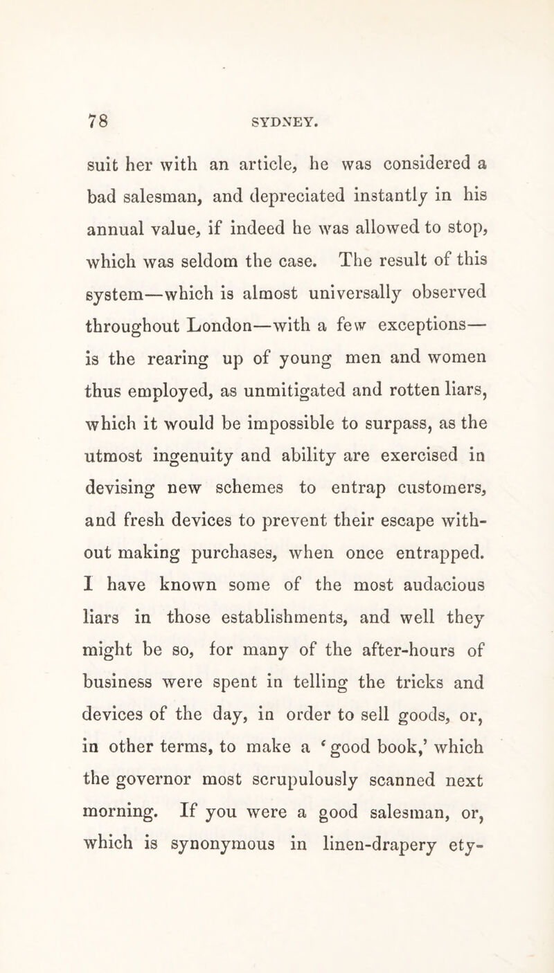 suit her with an article, he was considered a bad salesman, and depreciated instantly in his annual value, if indeed he was allowed to stop, which was seldom the case. The result of this system—which is almost universally observed throughout London—with a few exceptions— is the rearing up of young men and women thus employed, as unmitigated and rotten liars, which it would be impossible to surpass, as the utmost ingenuity and ability are exercised in devising new schemes to entrap customers, and fresh devices to prevent their escape with¬ out making purchases, when once entrapped. I have known some of the most audacious liars in those establishments, and well they might be so, lor many of the after-hours of business were spent in telling the tricks and devices of the day, in order to sell goods, or, in other terms, to make a ‘ good book,’ which the governor most scrupulously scanned next morning. If you were a good salesman, or, which is synonymous in linen-drapery ety-