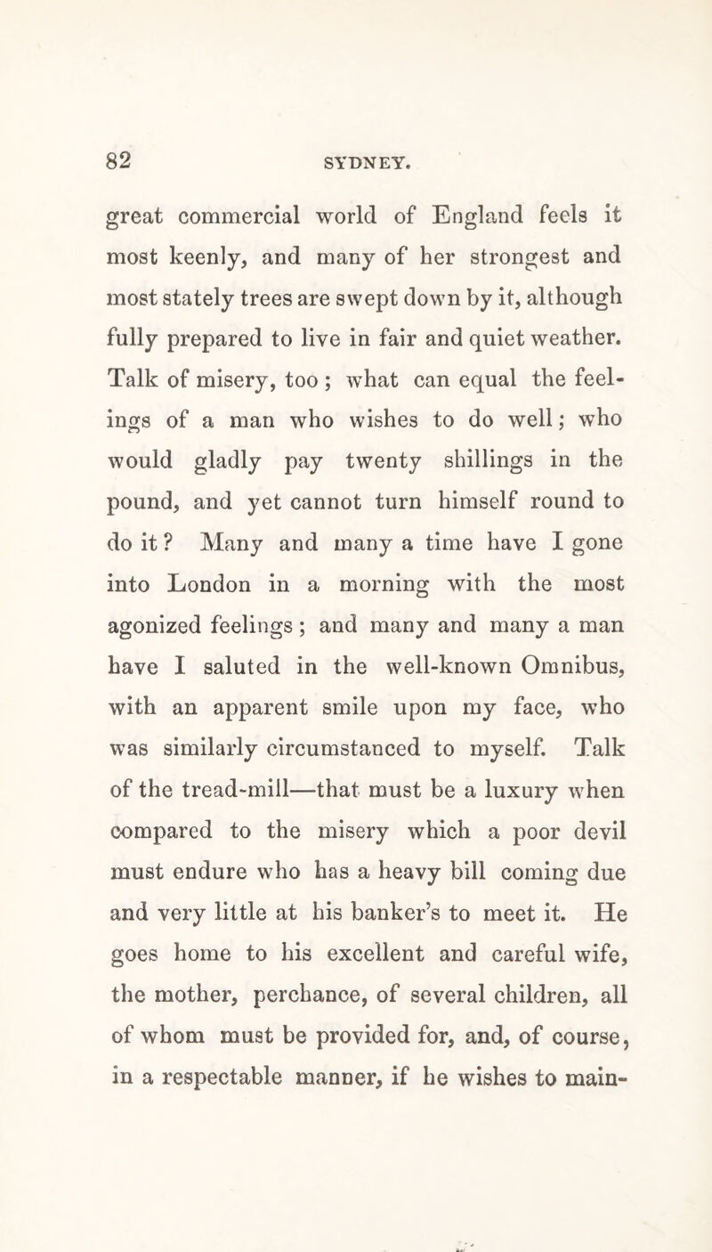 great commercial world of England feels it most keenly, and many of her strongest and most stately trees are swept down by it, although fully prepared to live in fair and quiet weather. Talk of misery, too ; what can equal the feel¬ ings of a man who wishes to do well; who would gladly pay twenty shillings in the pound, and yet cannot turn himself round to do it ? Many and many a time have I gone into London in a morning with the most agonized feelings; and many and many a man have I saluted in the well-known Omnibus, with an apparent smile upon my face, who was similarly circumstanced to myself. Talk of the tread-mill—that must be a luxury when compared to the misery which a poor devil must endure who has a heavy bill coming due and very little at his banker’s to meet it. He goes home to his excellent and careful wife, the mother, perchance, of several children, all of whom must be provided for, and, of course, in a respectable manner, if he wishes to main-