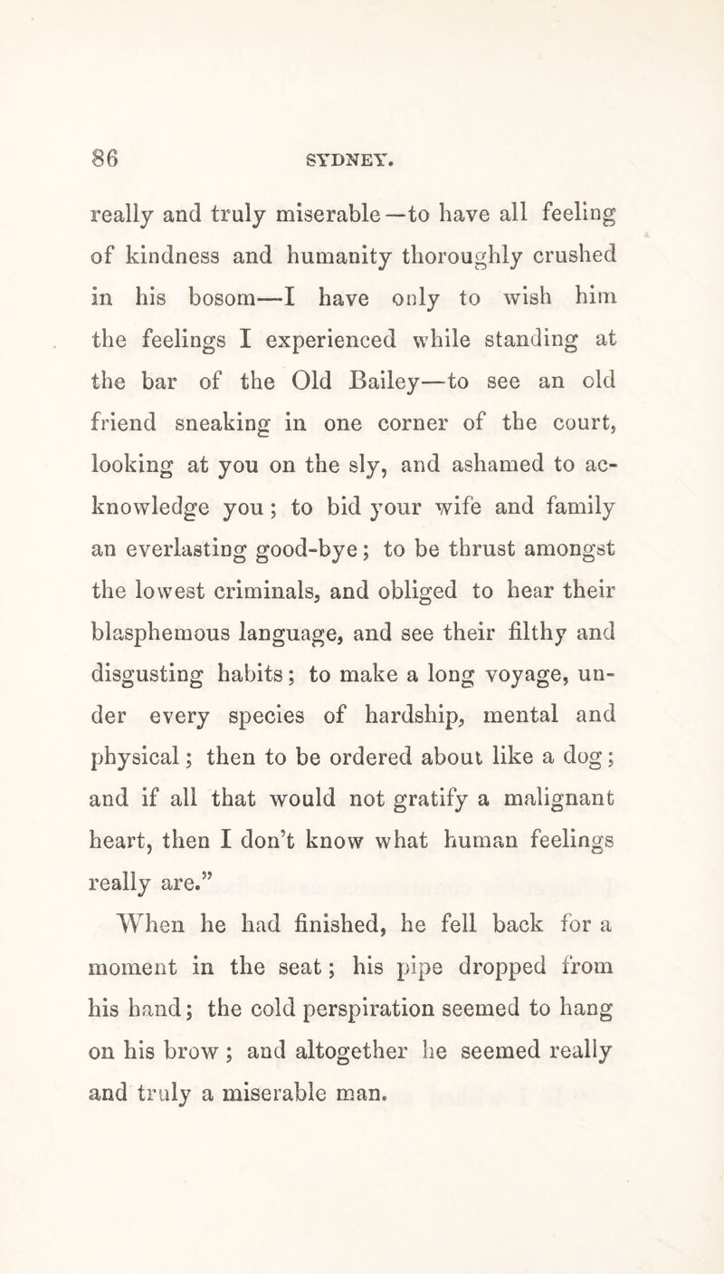 really and truly miserable—to have all feeling of kindness and humanity thoroughly crushed in his bosom—I have only to wish him the feelings I experienced while standing at the bar of the Old Bailey—to see an old friend sneaking in one corner of the court, looking at you on the sly, and ashamed to ac¬ knowledge you; to bid your wife and family an everlasting good-bye; to be thrust amongst the lowest criminals, and obliged to hear their blasphemous language, and see their filthy and disgusting habits; to make a long voyage, un¬ der every species of hardship, mental and physical; then to be ordered about like a dog; and if all that would not gratify a malignant heart, then I don’t know what human feelings really are.” When he had finished, he fell back for a moment in the seat; his pipe dropped from his hand; the cold perspiration seemed to hang on his brow ; and altogether he seemed really and truly a miserable man.