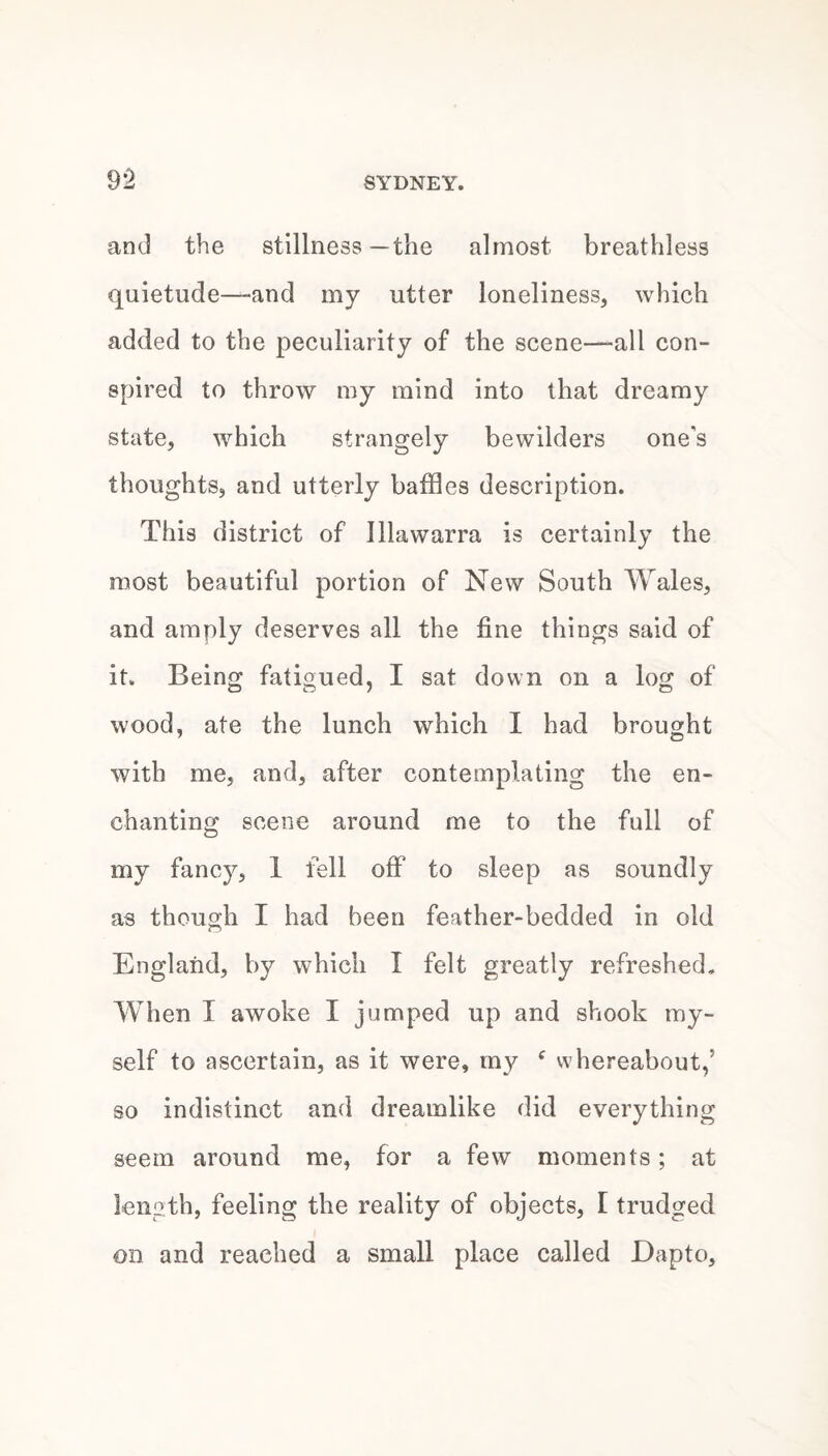 and the stillness—the almost breathless quietude—and my utter loneliness, which added to the peculiarity of the scene—-all con¬ spired to throw my mind into that dreamy state, which strangely bewilders one's thoughts, and utterly baffles description. This district of Jllawarra is certainly the most beautiful portion of New South Wales, and amply deserves all the fine things said of it. Being fatigued, I sat down on a log of wood, ate the lunch which I had brought with me, and, after contemplating the en¬ chanting scene around me to the full of my fancy, 1 fell off to sleep as soundly as though I had been feather-bedded in old England, by which I felt greatly refreshed. When I awoke I jumped up and shook my¬ self to ascertain, as it were, my ^ whereabout,’ so indistinct and dreamlike did everything seem around me, for a few moments; at length, feeling the reality of objects, I trudged on and reached a small place called Dapto,