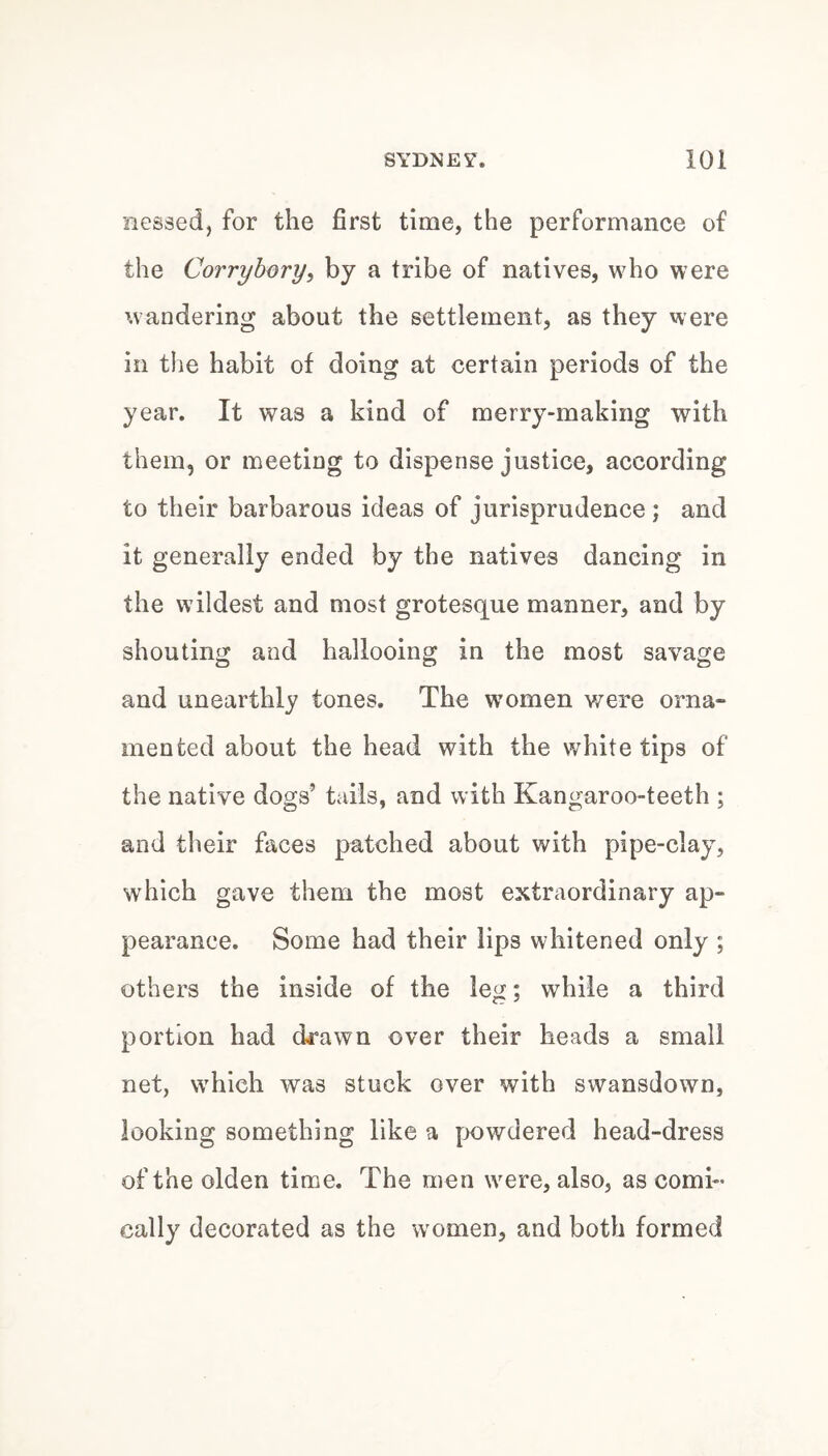 messed, for the first time, the performance of the Corrybory, by a tribe of natives, who were wandering about the settlement, as they were in the habit of doing at certain periods of the year. It was a kind of merry-making with them, or meeting to dispense justice, according to their barbarous ideas of jurisprudence ; and it generally ended by the natives dancing in the wildest and most grotesque manner, and by shouting and hallooing in the most savage and unearthly tones. The women v/ere orna¬ mented about the head with the white tips of the native dogs’ tails, and with Kangaroo-teeth ; and their faces patched about with pipe-clay, which gave them the most extraordinary ap¬ pearance. Some had their lips whitened only ; others the inside of the leg; while a third portion had drawn over their heads a small net, which was stuck over with swansdown, looking something like a powdered head-dress of the olden time. The men were, also, as comi¬ cally decorated as the women, and both formed