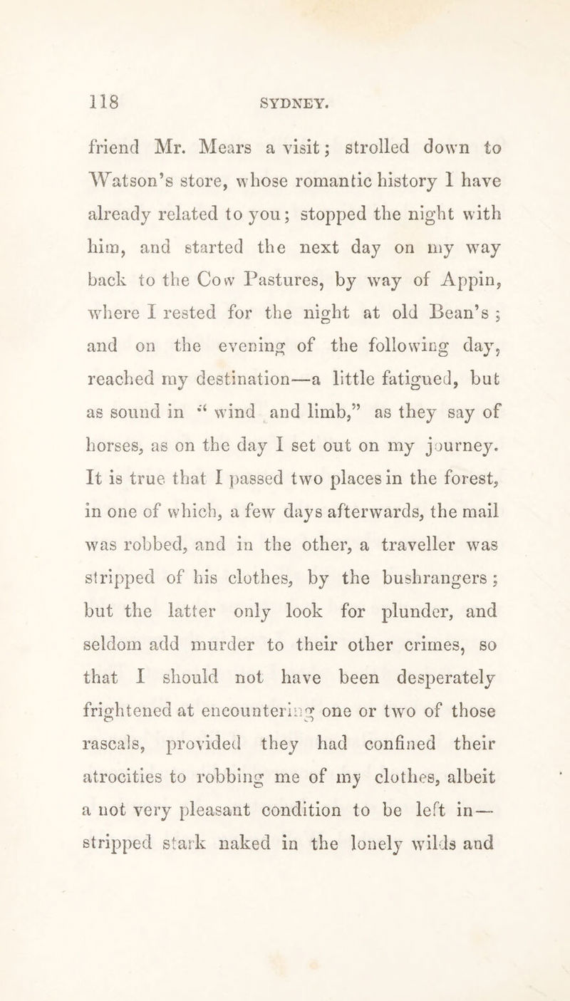 friend Mr. Mears a visit; strolled down to Watson’s store, whose romantic history 1 have already related to you; stopped the night with him, and started the next day on my way back to the Cow Pastures, by way of Appin, where I rested for the night at old Bean’s ; and on the evening of the following day, reached my destination—a little fatigued, but as sound in wind and limb,” as they say of horses, as on the day I set out on my journey. It is true that I passed two places in the forest, in one of which, a few days afterwards, the mail was robbed, and in the other, a traveller was stripped of his clothes, by the bushrangers ; but the latter only look for plunder, and seldom add murder to their other crimes, so that I should not have been desperately frightened at encountering one or two of those rascals, provided they had confined their atrocities to robbing me of my clothes, albeit a not very pleasant condition to be left in- stripped stark naked in the lonely wilds and