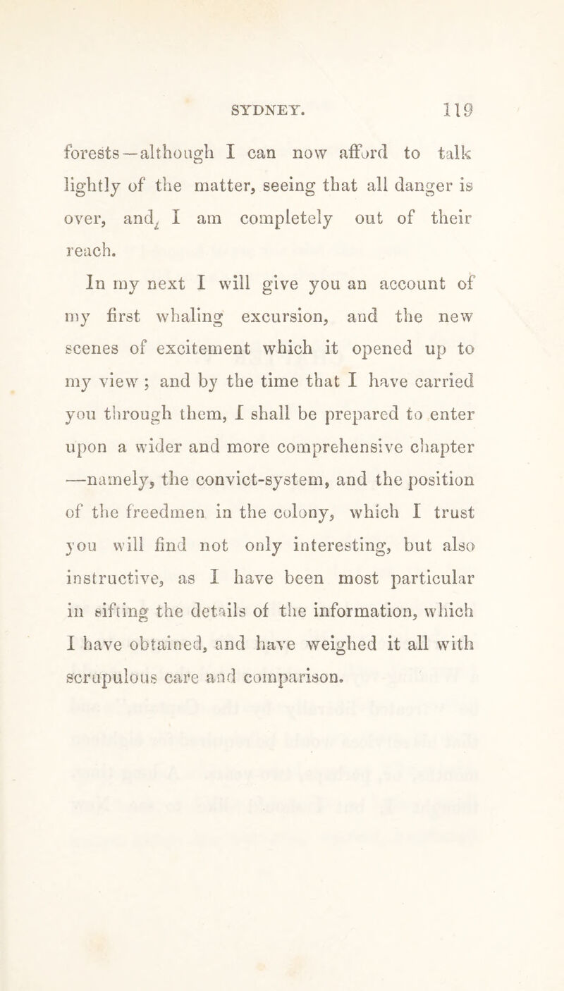 forests —although I can now afford to talk lightly of the matter, seeing that all danger is over, and^ I am completely out of their reach. In my next I will give you an account of my first whaling excursion, and the new scenes of excitement which it opened up to my view ; and by the time that I have carried you through them, I shall be prepared to enter upon a wider and more comprehensive c’lapter —namely, the convict-system, and the position of the freedmen in the colony, which I trust jou will find not only interesting, but also instructive, as I have been most particular in sifting the details of the information, which I have obtained, and have weighed it all with scrupulous care and comparison.