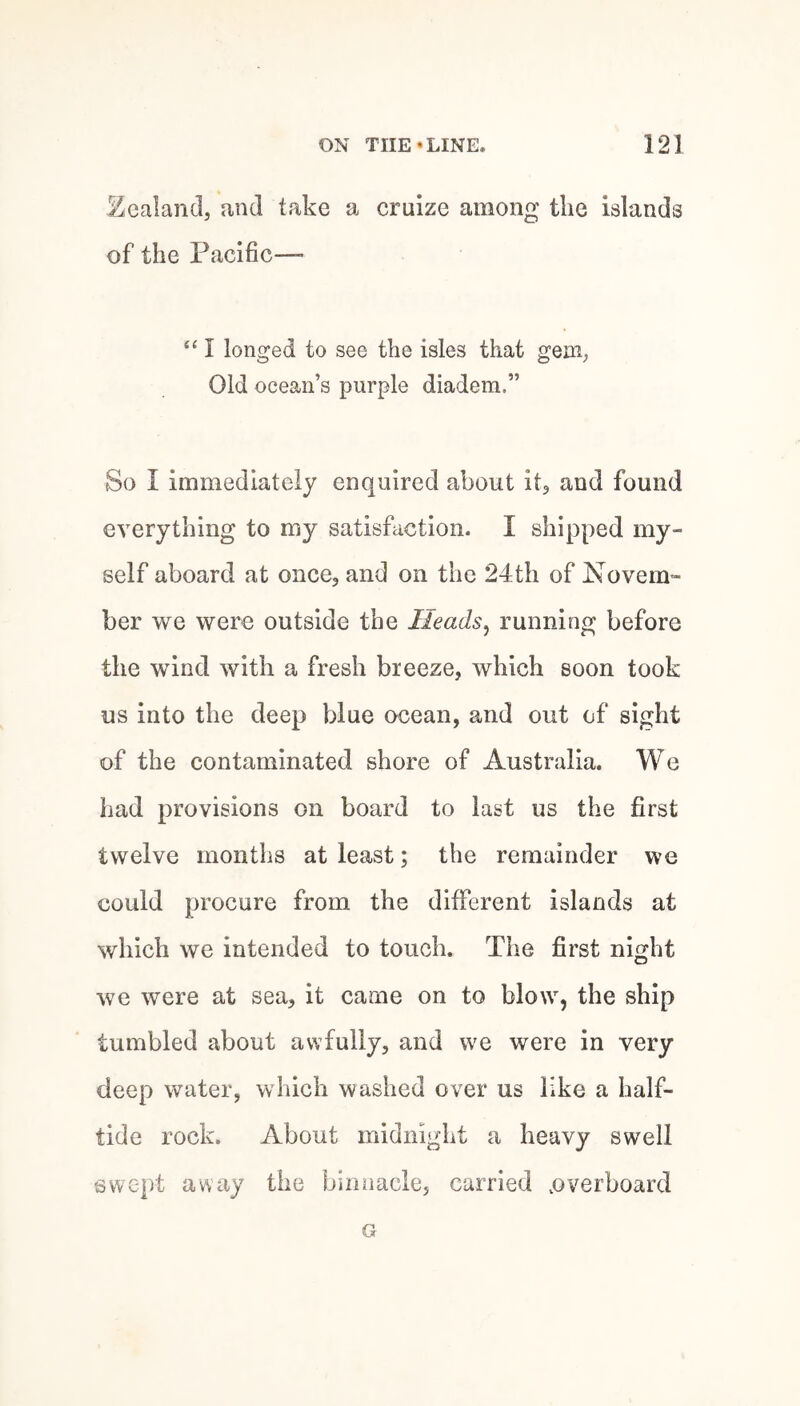 ^^ealand, and take a cruize among the islands of the Pacific— I longed to see the isles that geiii; Old ocean’s purple diadem.” So I immediately enquired about it^ and found everything to my satisfaction. I shipped my¬ self aboard at once, and on the 24th of Novem¬ ber we were outside the Heads^ running before the wind with a fresh breeze, which soon took us into the deep blue ocean, and out of sight of the contaminated shore of Australia. We had provisions on board to last us the first twelve months at least; the remainder we could procure from the different islands at which we intended to touch. The first night we were at sea, it came on to blow, the ship tumbled about awfully, and we were in very deepj water, which washed over us like a half¬ tide rock. About midnight a heavy swell swe|)t away the birmacle, carried .overboard