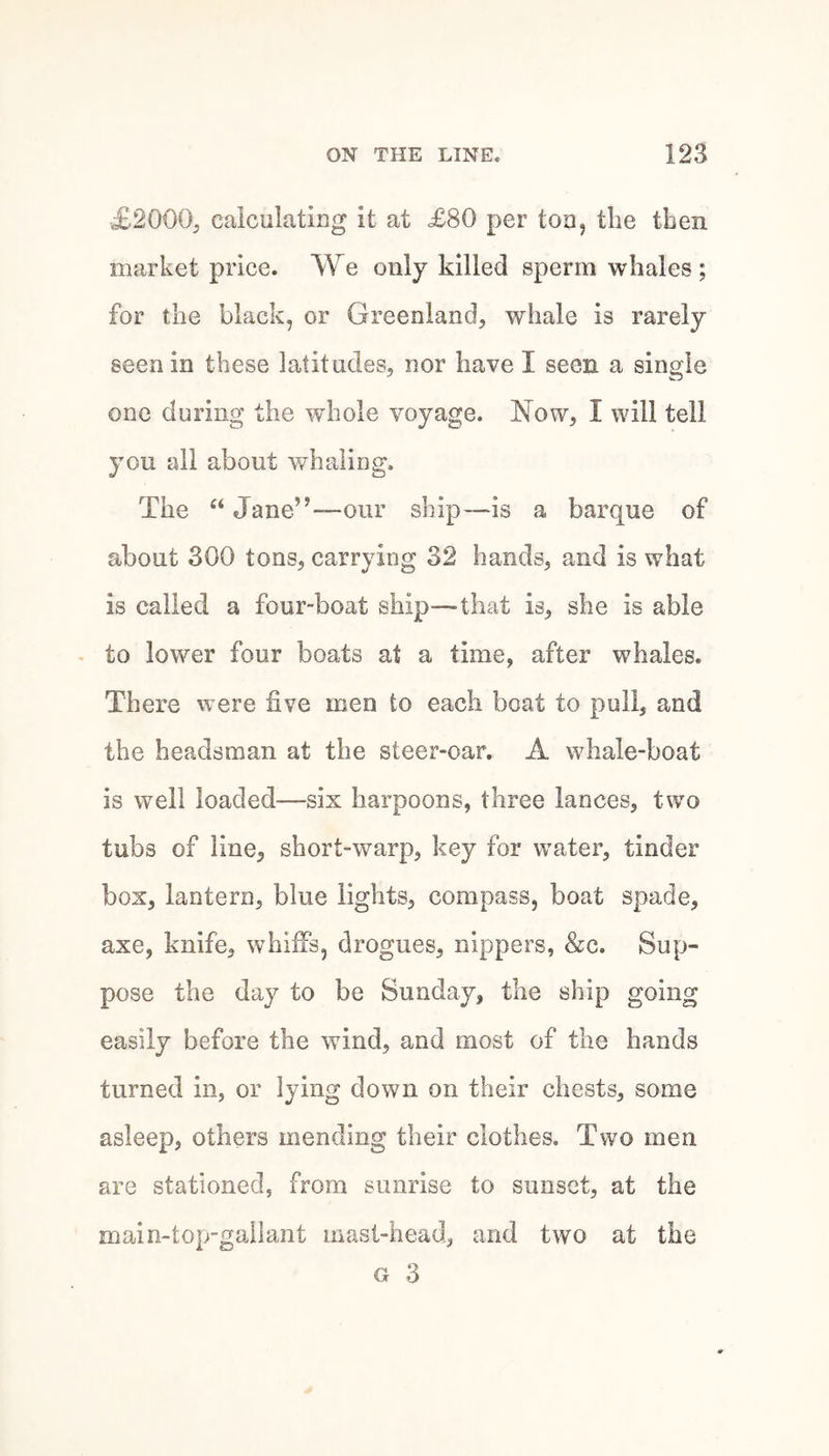 £2000;, caiculating it at £80 per too, the then market price. We only killed sperm whales ; for the black, or Greenland, whale is rarely seen in these latitudes, nor have I seen a single one during the whole voyage. Now, I will tell you all about whaling. The “ Jane”—our ship—is a barque of about 300 tons, carrying 32 hands, and is what is called a four-boat ship—that is, she is able . to lower four boats at a time, after whales. There were five men to each boat to puli, and the headsman at the steer-oar. A whale-boat is well loaded—six harpoons, three lances, two tubs of line, short-warp, key for water, tinder box, lantern, blue lights, compass, boat spade, axe, knife, whiffs, drogues, nippers, &c. Sup¬ pose the day to be Sunday, the ship going easily before the wind, and most of the hands turned in, or lying down on their chests, some asleep, others mending their clothes. Two men are stationed, from sunrise to sunset, at the main-top-gailant mast-head, and two at the G 3