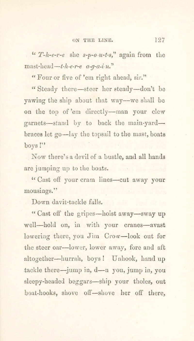 T-li-e-r-e she s-p-o^^^-t-Sy^ again from the mast-head—t-h-e-r-e a-g-a-i nP ‘‘ Four or five of ’em right ahead, sir.” Steady there—-steer her steady—don’t be yawing the ship about that way—we shall be on the top of ’em directly—man your clew garnets—stand by to back the main-yard—■ braces let go—lay the topsail to the mast, boats boys !” Now there’s a devil of a bustle, and all hands are jumping up to the boats. Cast off your cram lines—cut away your mousings.” Down davit-tackle falls. “ Cast off the gripes—hoist away—-sway up well—hold on, in with your cranes—avast lowering there, you Jim Crow—look out for the steer oar—lower, lower away, fore and aft altogether—hurrah, boys ! Unhook, hand up tackle there—jump in, d—n you, jump in, you sleepy-headed beggars—ship your tholes, out boat-hooks, shove off—shove her off there.