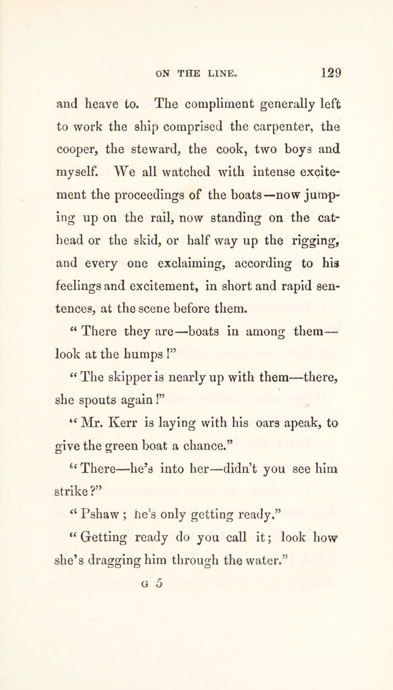 and heave to. The eompliment generally left to work the ship comprised the carpenter, the cooper, the steward, the cook, two boys and myself. We all watched with intense excite¬ ment the proceedings of the boats—now jump¬ ing up on the rail, now standing on the cat¬ head or the skid, or half way up the rigging, and every one exclaiming, according to his feelings and excitement, in short and rapid sen¬ tences, at the scene before them. “ There they are—boats in among them— look at the humps !” “ The skipper is nearly up with them—there, she spouts again!” “ Mr. Kerr is laying with his oars apeak, to give the green boat a chance.” There—he’s into her—didn’t you see him strike ?” Pshaw ; He’s only getting ready.” ‘‘ Getting ready do you call it; look how she’s dragging him through the water.” o 5