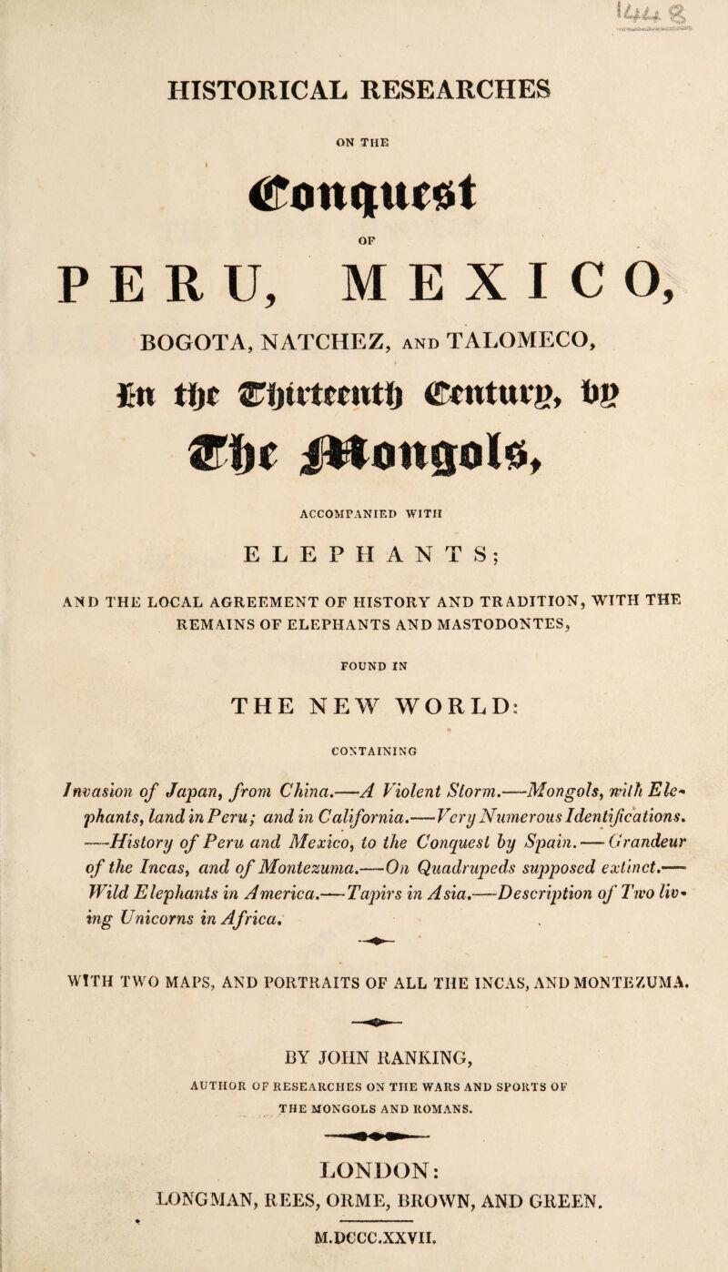 HISTORICAL RESEARCHES ON THE OF PERU, MEXICO, BOGOTA, NATCHEZ, and TALOMECO, fin tin Wfyivttmtt) ©tnturg, 1)8 @if jMongoIs, ACCOMPANIED WITH ELEPHANTS; AND THE LOCAL AGREEMENT OF HISTORY AND TRADITION, WITH THE REMAINS OF ELEPHANTS AND MASTODONTES, FOUND IN THE NEW WORLD: CONTAINING Invasion of Japan, from China.—■A Violent Storm.—-Mongols, with Ele- phants, land in Peru; and in California.—-Very Numerous Identifications. .History of Peru and Mexico, to the Conquest hy Spain.— Grandeur of the Incas, and of Montezuma.—-On Quadrupeds supposed extinct.—- Wild Elephants in America.— Tapirs in Asia.—Description of Two liv¬ ing Unicorns in Africa. WITH TWO MAPS, AND PORTRAITS OF ALL THE INCAS, AND MONTEZUMA. BY JOHN RANKING, AUTHOR OF RESEARCHES ON THE WARS AND SPORTS OF THE MONGOLS AND ROMANS. LONDON: LONGMAN, REES, ORME, BROWN, AND GREEN. M.DCCC.XXVTI.