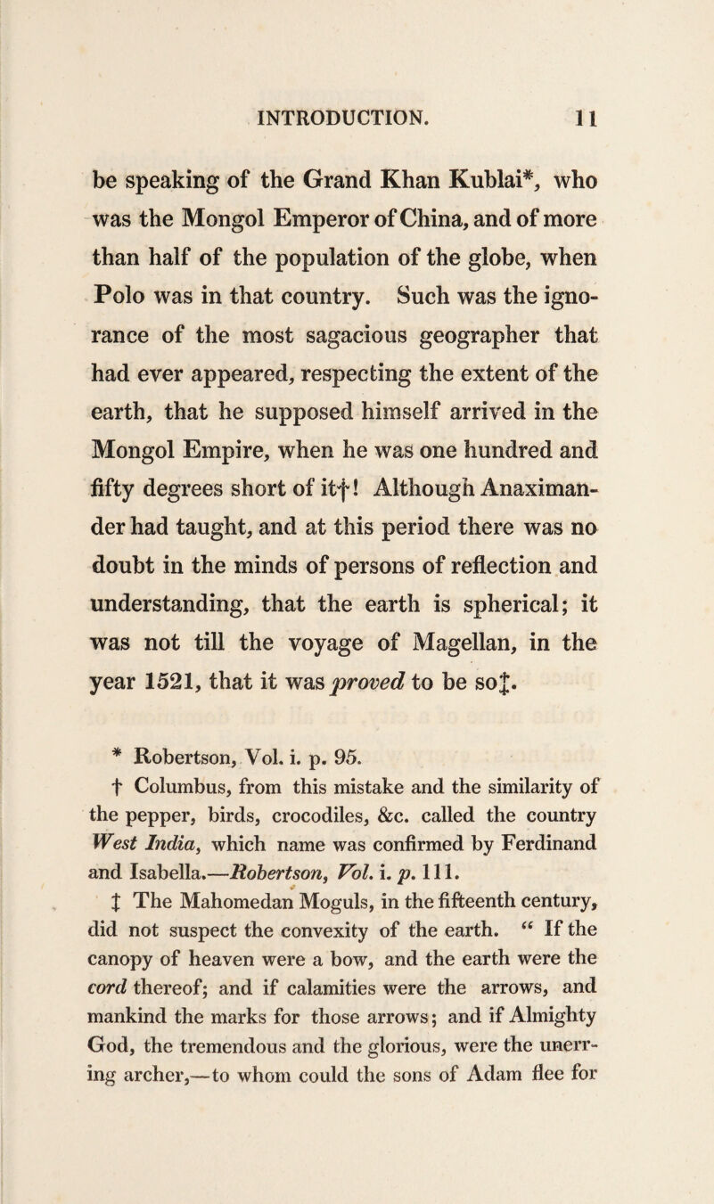 be speaking of the Grand Khan Kublai#, who was the Mongol Emperor of China, and of more than half of the population of the globe, when Polo was in that country. Such was the igno¬ rance of the most sagacious geographer that had ever appeared, respecting the extent of the earth, that he supposed himself arrived in the Mongol Empire, when he was one hundred and fifty degrees short of itf! Although Anaximan¬ der had taught, and at this period there was no doubt in the minds of persons of reflection and understanding, that the earth is spherical; it was not till the voyage of Magellan, in the year 1521, that it was proved to be soj. * Robertson, Vol. i. p. 95. f Columbus, from this mistake and the similarity of the pepper, birds, crocodiles, &c. called the country West India, which name was confirmed by Ferdinand and Isabella.—-Robertson, Vol. i, p. 111. X The Mahomedan Moguls, in the fifteenth century, did not suspect the convexity of the earth. <c If the canopy of heaven were a bow, and the earth were the cord thereof; and if calamities were the arrows, and mankind the marks for those arrows; and if Almighty God, the tremendous and the glorious, were the unerr¬ ing archer,—to whom could the sons of Adam flee for