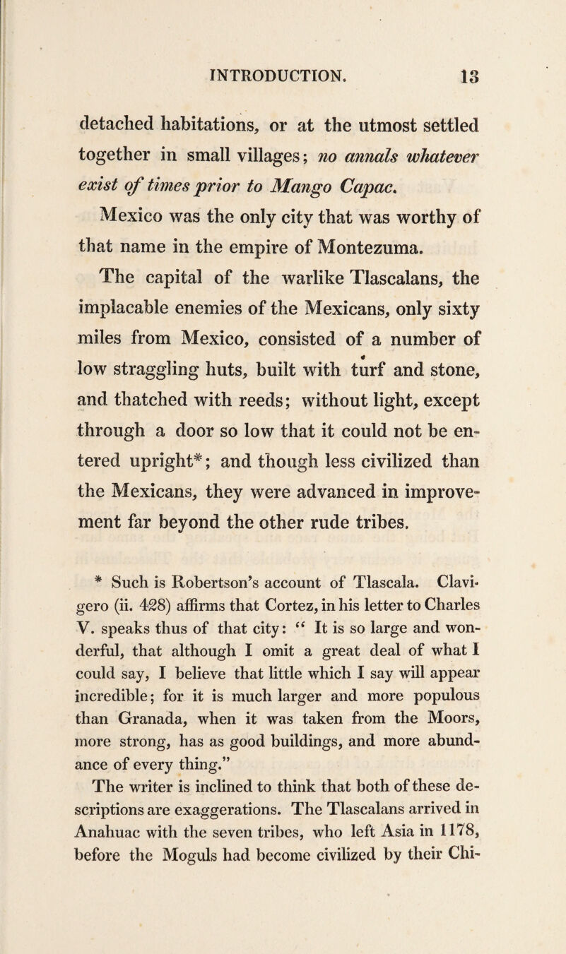 detached habitations, or at the utmost settled together in small villages; no annals whatever exist of times prior to Mango Capac. Mexico was the only city that was worthy of that name in the empire of Montezuma. The capital of the warlike Tlascalans, the implacable enemies of the Mexicans, only sixty miles from Mexico, consisted of a number of low straggling huts, built with turf and stone, and thatched with reeds; without light, except through a door so low that it could not be en¬ tered upright*; and though less civilized than the Mexicans, they were advanced in improve¬ ment far beyond the other rude tribes. * Such is Robertson’s account of Tlascala. Clavi- gero (ii. 428) affirms that Cortez, in his letter to Charles V. speaks thus of that city: (< It is so large and won- derful, that although I omit a great deal of what I could say, I believe that little which I say will appear incredible; for it is much larger and more populous than Granada, when it was taken from the Moors, more strong, has as good buildings, and more abund¬ ance of every thing,” The writer is inclined to think that both of these de¬ scriptions are exaggerations. The Tlascalans arrived in Anahuac with the seven tribes, who left Asia in 1178, before the Moguls had become civilized by their Chi-